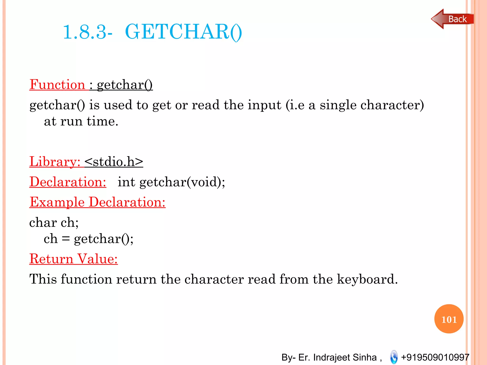 By- Er. Indrajeet Sinha , +919509010997
1.8.3- GETCHAR()
Function : getchar()
getchar() is used to get or read the input (i.e a single character)
at run time.
 
Library: <stdio.h>
Declaration: int getchar(void);
Example Declaration:
char ch;
ch = getchar();
Return Value:
This function return the character read from the keyboard.
101
 