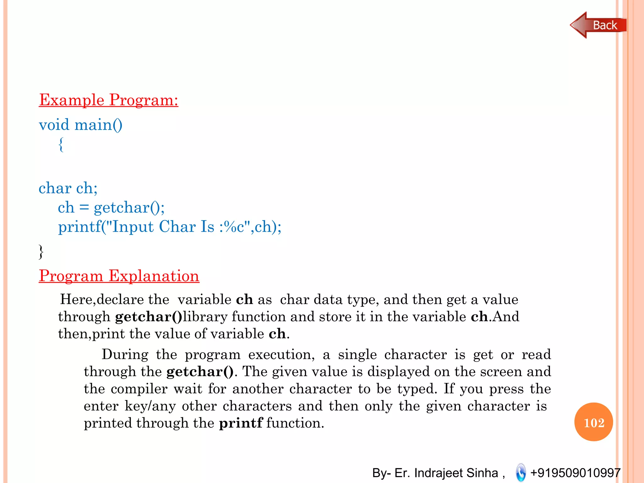 By- Er. Indrajeet Sinha , +919509010997
Example Program:
void main()
{
char ch;
ch = getchar();
printf("Input Char Is :%c",ch);
}
Program Explanation
Here,declare the  variable ch as  char data type, and then get a value
through getchar()library function and store it in the variable ch.And
then,print the value of variable ch.
During the program execution, a single character is get or read
through the getchar(). The given value is displayed on the screen and
the compiler wait for another character to be typed. If you press the
enter key/any other characters and then only the given character is 
printed through the printf function. 102
 