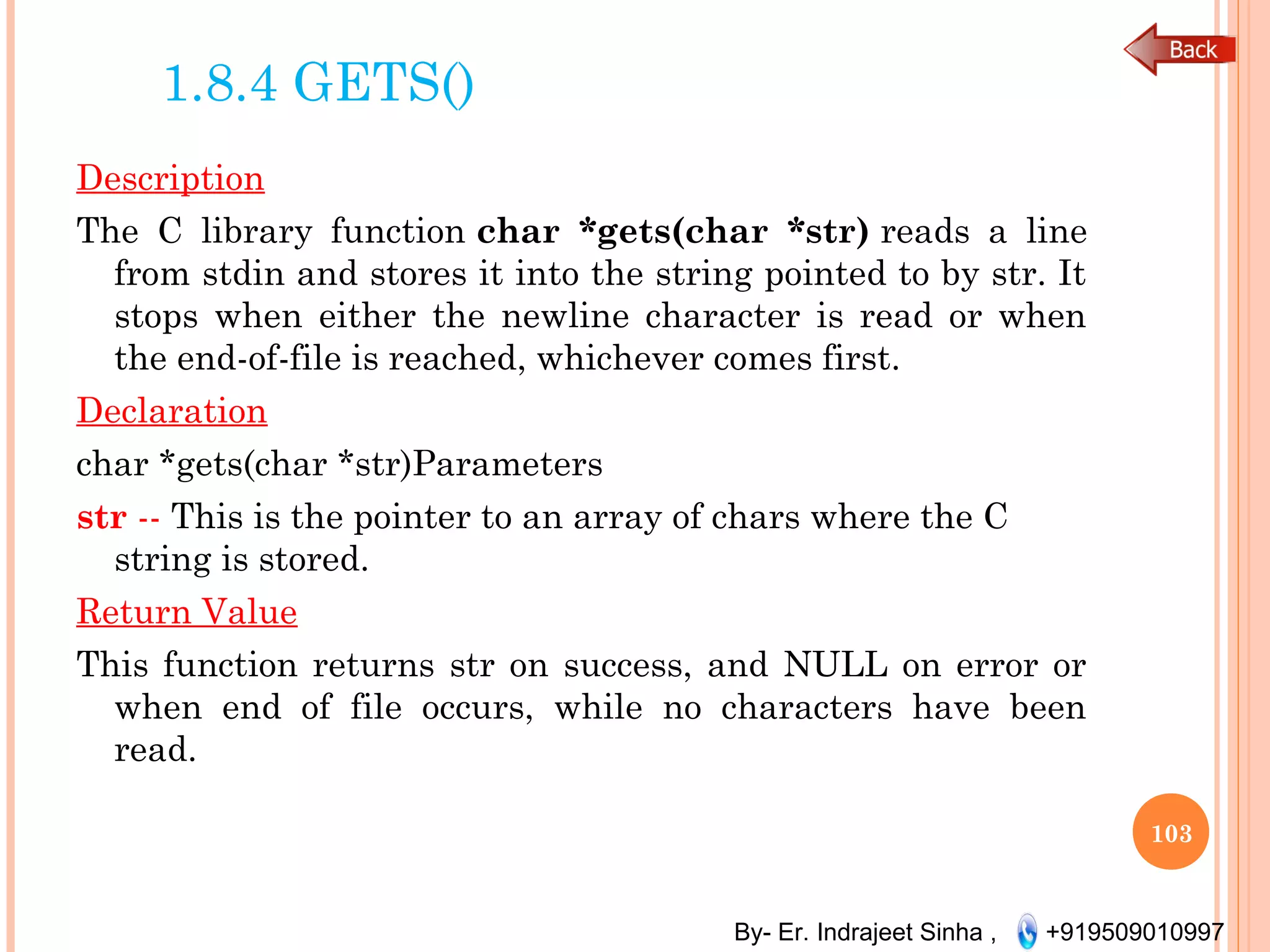 By- Er. Indrajeet Sinha , +919509010997
1.8.4 GETS()
Description
The C library function char *gets(char *str) reads a line
from stdin and stores it into the string pointed to by str. It
stops when either the newline character is read or when
the end-of-file is reached, whichever comes first.
Declaration
char *gets(char *str)Parameters
str -- This is the pointer to an array of chars where the C
string is stored.
Return Value
This function returns str on success, and NULL on error or
when end of file occurs, while no characters have been
read.
103
 