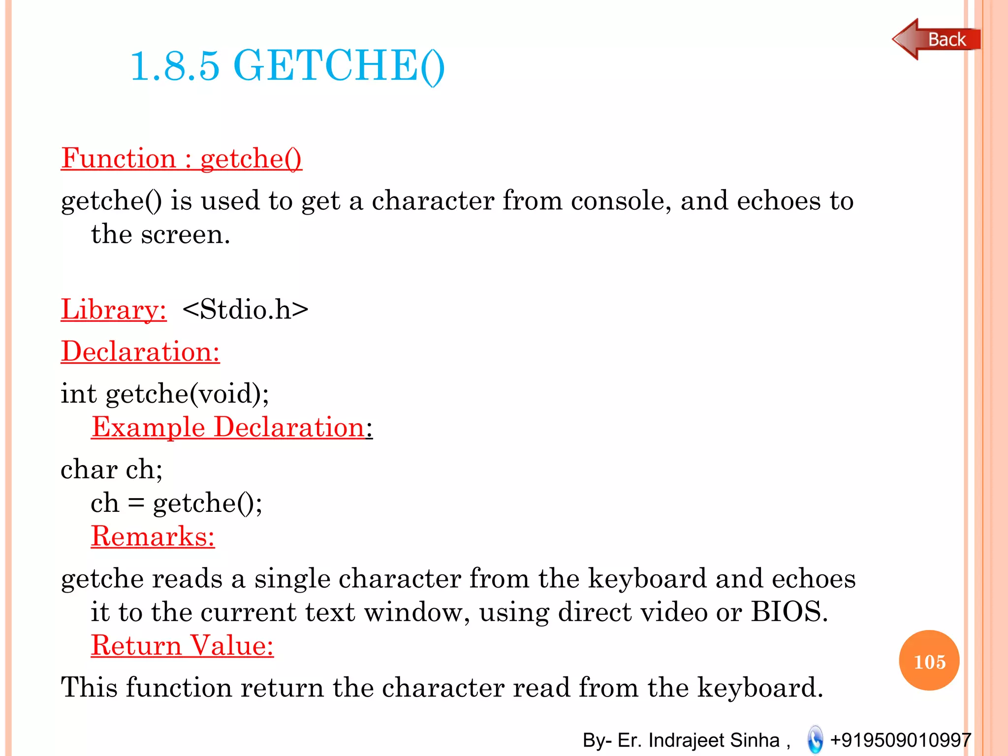 By- Er. Indrajeet Sinha , +919509010997
1.8.5 GETCHE()
Function : getche()
getche() is used to get a character from console, and echoes to
the screen.
Library: <Stdio.h>
Declaration:
int getche(void);
Example Declaration:
char ch;
ch = getche();
Remarks:
getche reads a single character from the keyboard and echoes
it to the current text window, using direct video or BIOS.
Return Value:
This function return the character read from the keyboard.
105
 