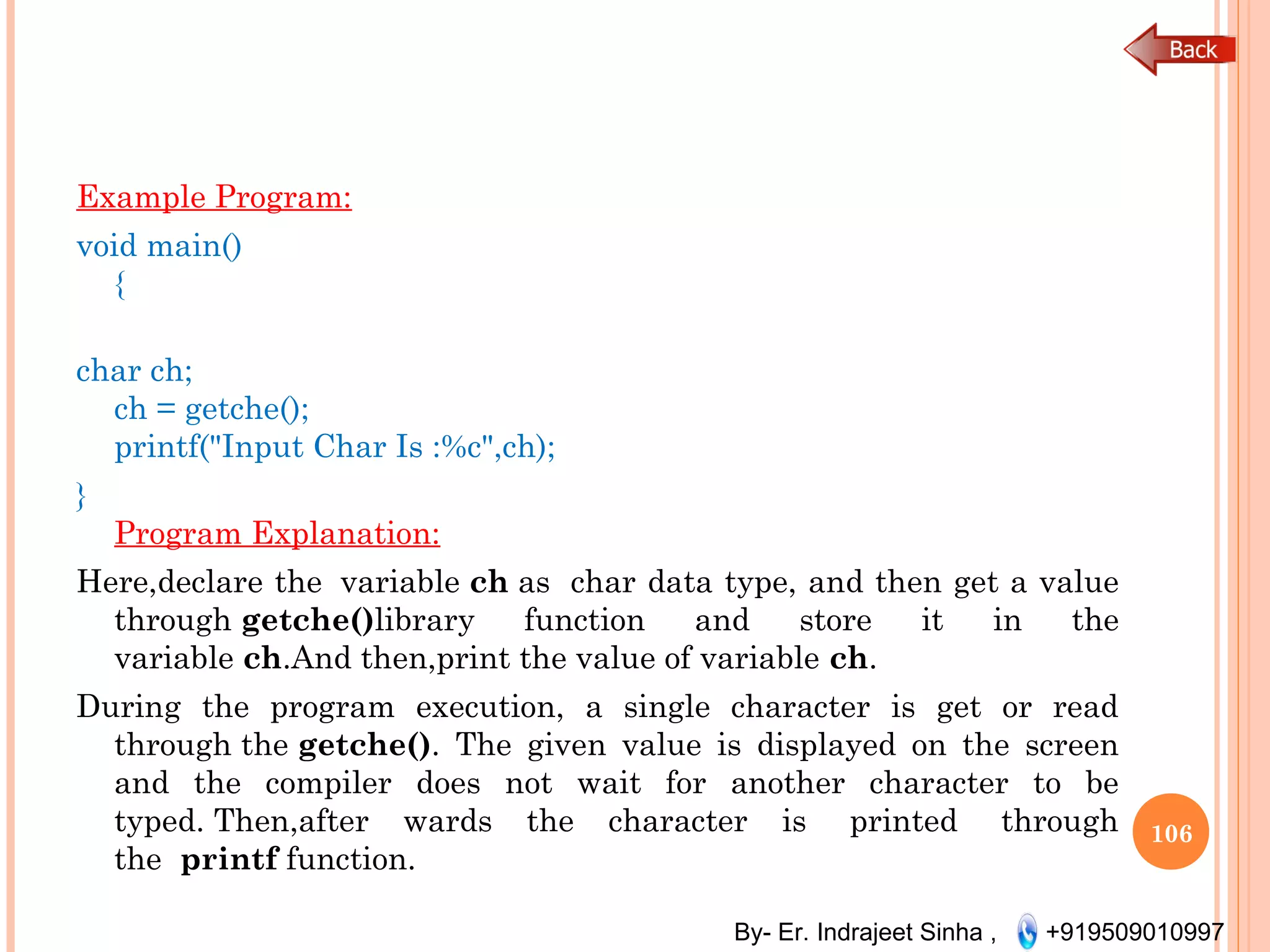 By- Er. Indrajeet Sinha , +919509010997
Example Program:
void main()
{
char ch;
ch = getche();
printf("Input Char Is :%c",ch);
}
Program Explanation:
Here,declare the  variable ch as  char data type, and then get a value
through getche()library function and store it in the
variable ch.And then,print the value of variable ch.
During the program execution, a single character is get or read
through the getche(). The given value is displayed on the screen
and the compiler does not wait for another character to be
typed. Then,after wards the character is  printed  through
the  printf function.
106
 
