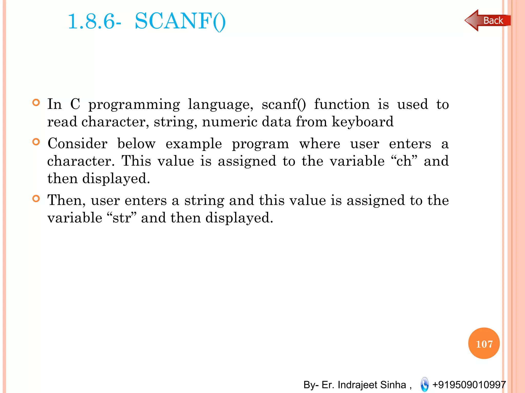 By- Er. Indrajeet Sinha , +919509010997
1.8.6- SCANF()
 In C programming language, scanf() function is used to
read character, string, numeric data from keyboard
 Consider below example program where user enters a
character. This value is assigned to the variable “ch” and
then displayed.
 Then, user enters a string and this value is assigned to the
variable “str” and then displayed.
107
 