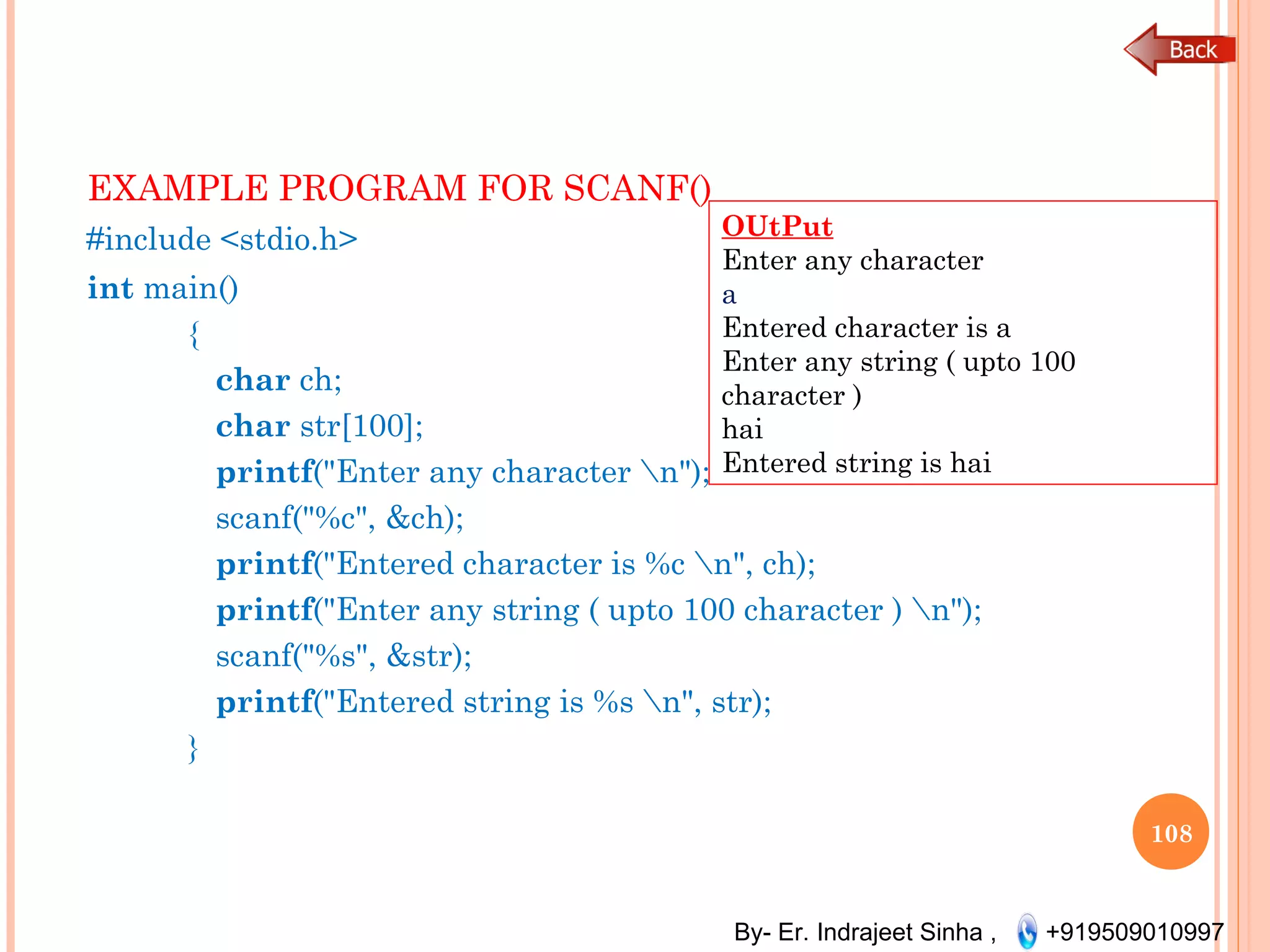 By- Er. Indrajeet Sinha , +919509010997
EXAMPLE PROGRAM FOR SCANF() 
#include <stdio.h>
int main()
{
   char ch;
   char str[100];
   printf("Enter any character n");
   scanf("%c", &ch);
   printf("Entered character is %c n", ch);
   printf("Enter any string ( upto 100 character ) n");
   scanf("%s", &str);
   printf("Entered string is %s n", str);
}
108
OUtPut
Enter any character
a
Entered character is a
Enter any string ( upto 100
character )
hai
Entered string is hai
 