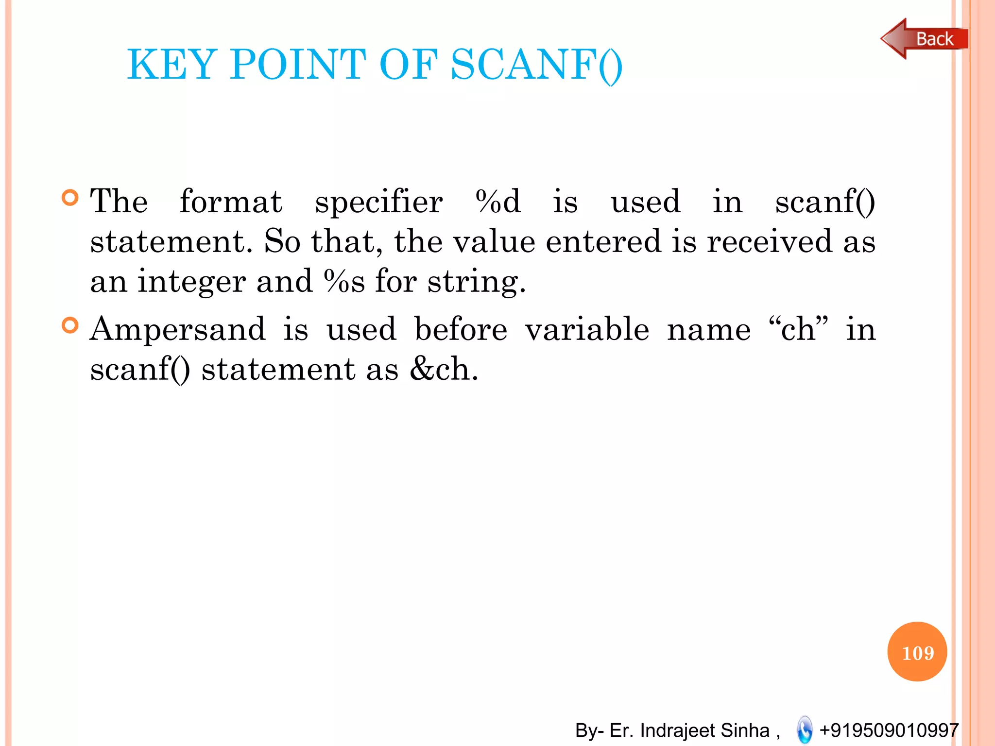 By- Er. Indrajeet Sinha , +919509010997
KEY POINT OF SCANF()
 The format specifier %d is used in scanf()
statement. So that, the value entered is received as
an integer and %s for string.
 Ampersand is used before variable name “ch” in
scanf() statement as &ch.
109
 