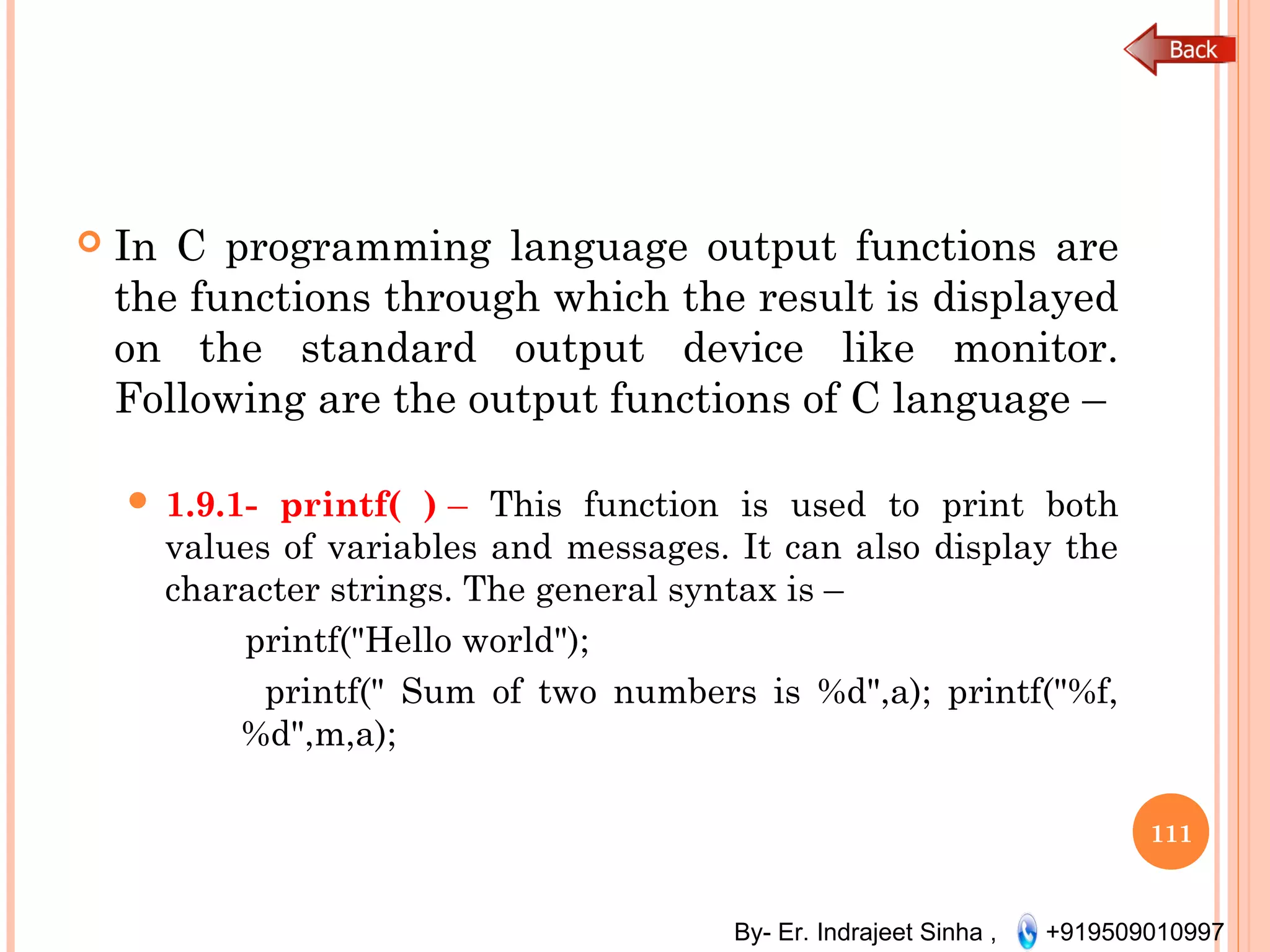 By- Er. Indrajeet Sinha , +919509010997
 In C programming language output functions are
the functions through which the result is displayed
on the standard output device like monitor.
Following are the output functions of C language –
 1.9.1- printf( ) – This function is used to print both
values of variables and messages. It can also display the
character strings. The general syntax is –
printf("Hello world");
printf(" Sum of two numbers is %d",a); printf("%f,
%d",m,a);
111
 