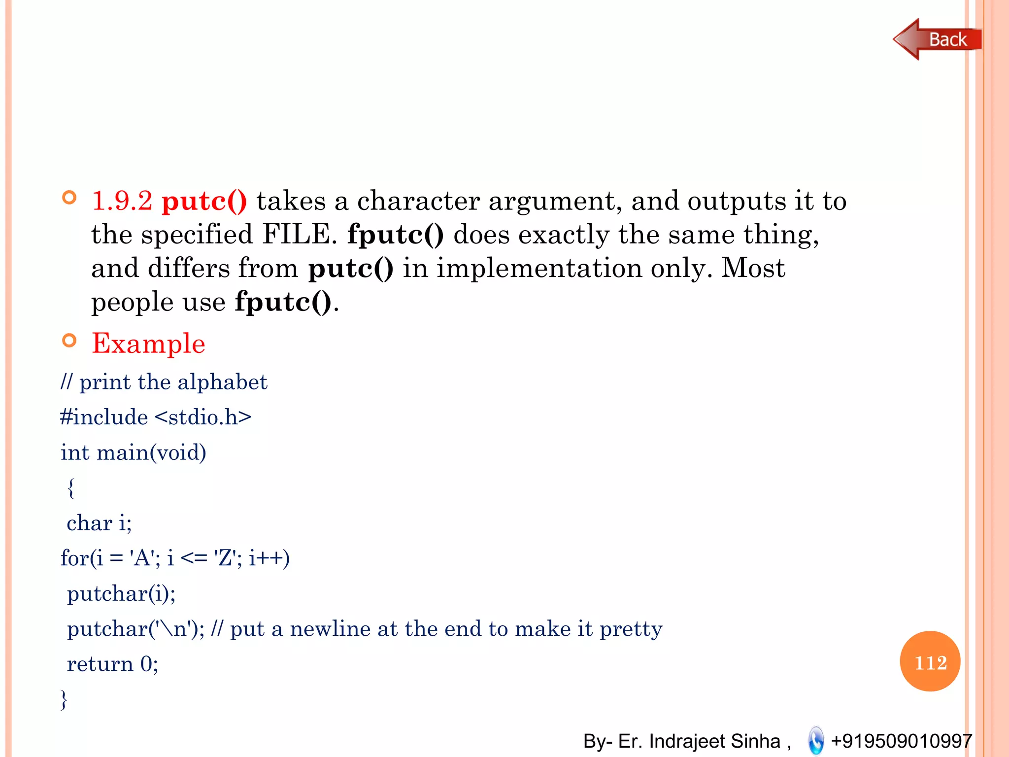 By- Er. Indrajeet Sinha , +919509010997
 1.9.2 putc() takes a character argument, and outputs it to
the specified FILE. fputc() does exactly the same thing,
and differs from putc() in implementation only. Most
people use fputc().
 Example
// print the alphabet
#include <stdio.h>
int main(void)
{
char i;
for(i = 'A'; i <= 'Z'; i++)
putchar(i);
putchar('n'); // put a newline at the end to make it pretty
return 0;
}
112
 