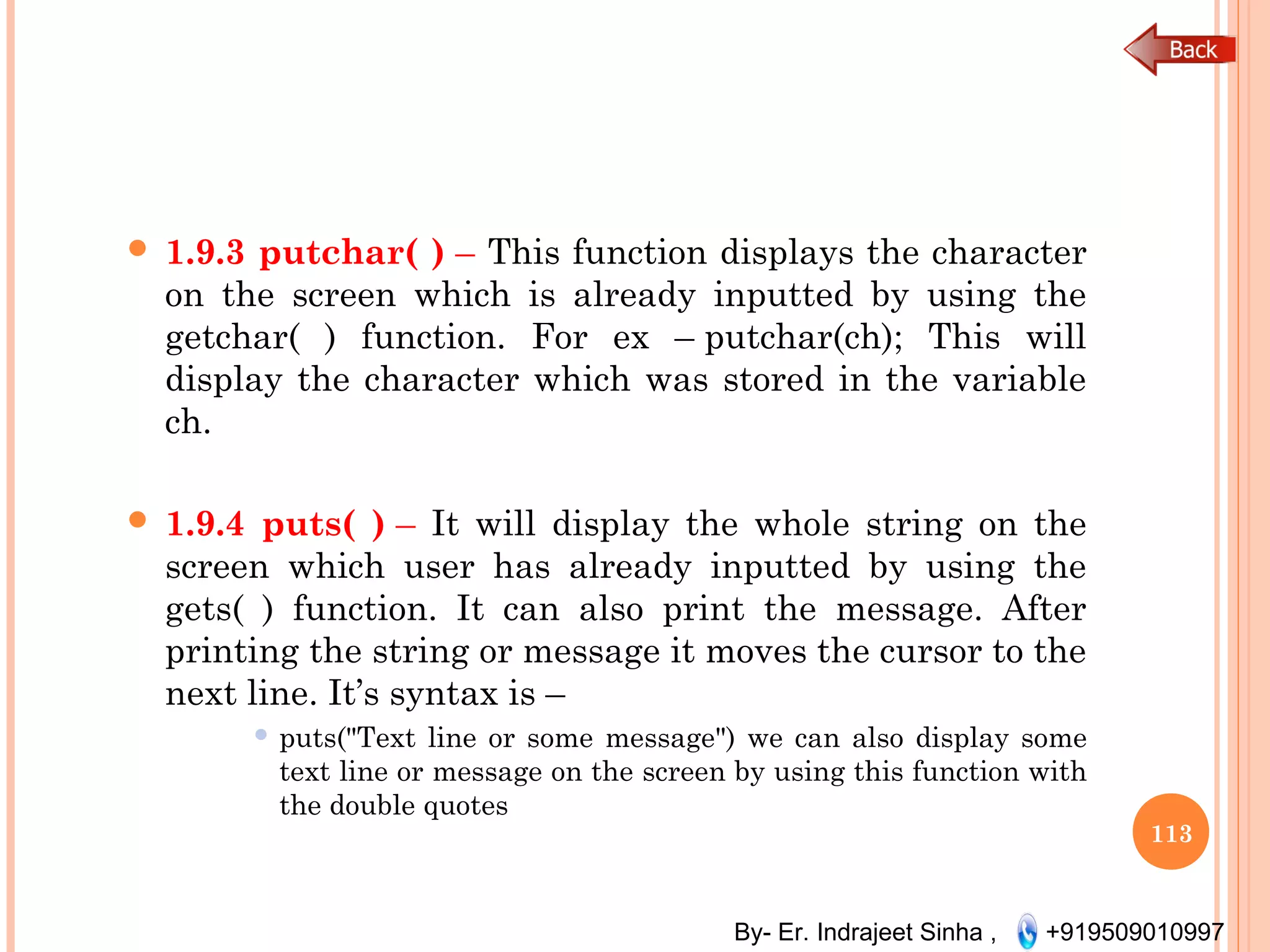By- Er. Indrajeet Sinha , +919509010997
 1.9.3 putchar( ) – This function displays the character
on the screen which is already inputted by using the
getchar( ) function. For ex – putchar(ch); This will
display the character which was stored in the variable
ch.
 1.9.4 puts( ) – It will display the whole string on the
screen which user has already inputted by using the
gets( ) function. It can also print the message. After
printing the string or message it moves the cursor to the
next line. It’s syntax is –
 puts("Text line or some message") we can also display some
text line or message on the screen by using this function with
the double quotes
113
 