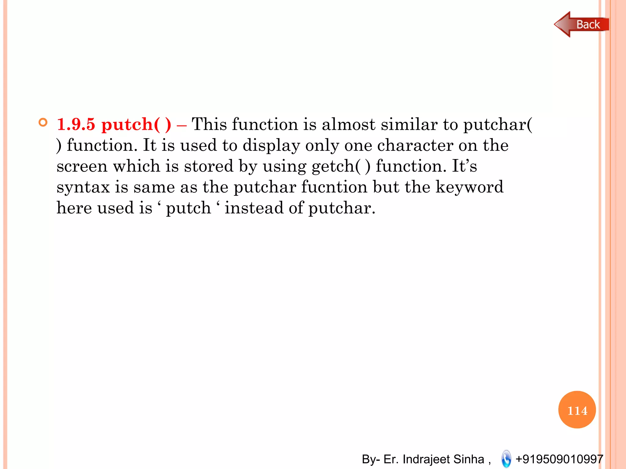 By- Er. Indrajeet Sinha , +919509010997
 1.9.5 putch( ) – This function is almost similar to putchar(
) function. It is used to display only one character on the
screen which is stored by using getch( ) function. It’s
syntax is same as the putchar fucntion but the keyword
here used is ‘ putch ‘ instead of putchar.
114
 