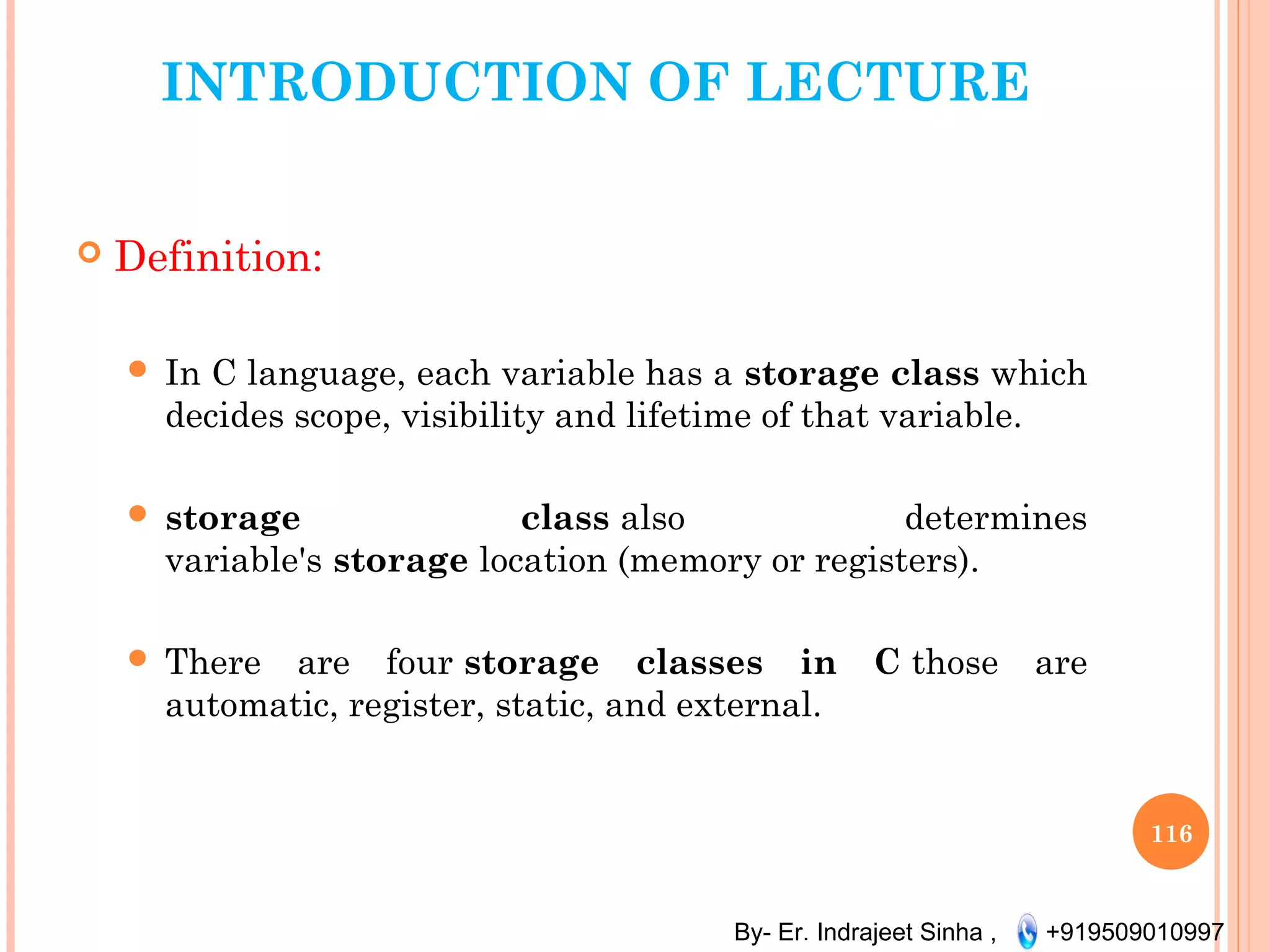 By- Er. Indrajeet Sinha , +919509010997
INTRODUCTION OF LECTURE
 Definition:
 In C language, each variable has a storage class which
decides scope, visibility and lifetime of that variable. 
 storage class also determines
variable's storage location (memory or registers).
 There are four storage classes in C those are
automatic, register, static, and external.
116
 