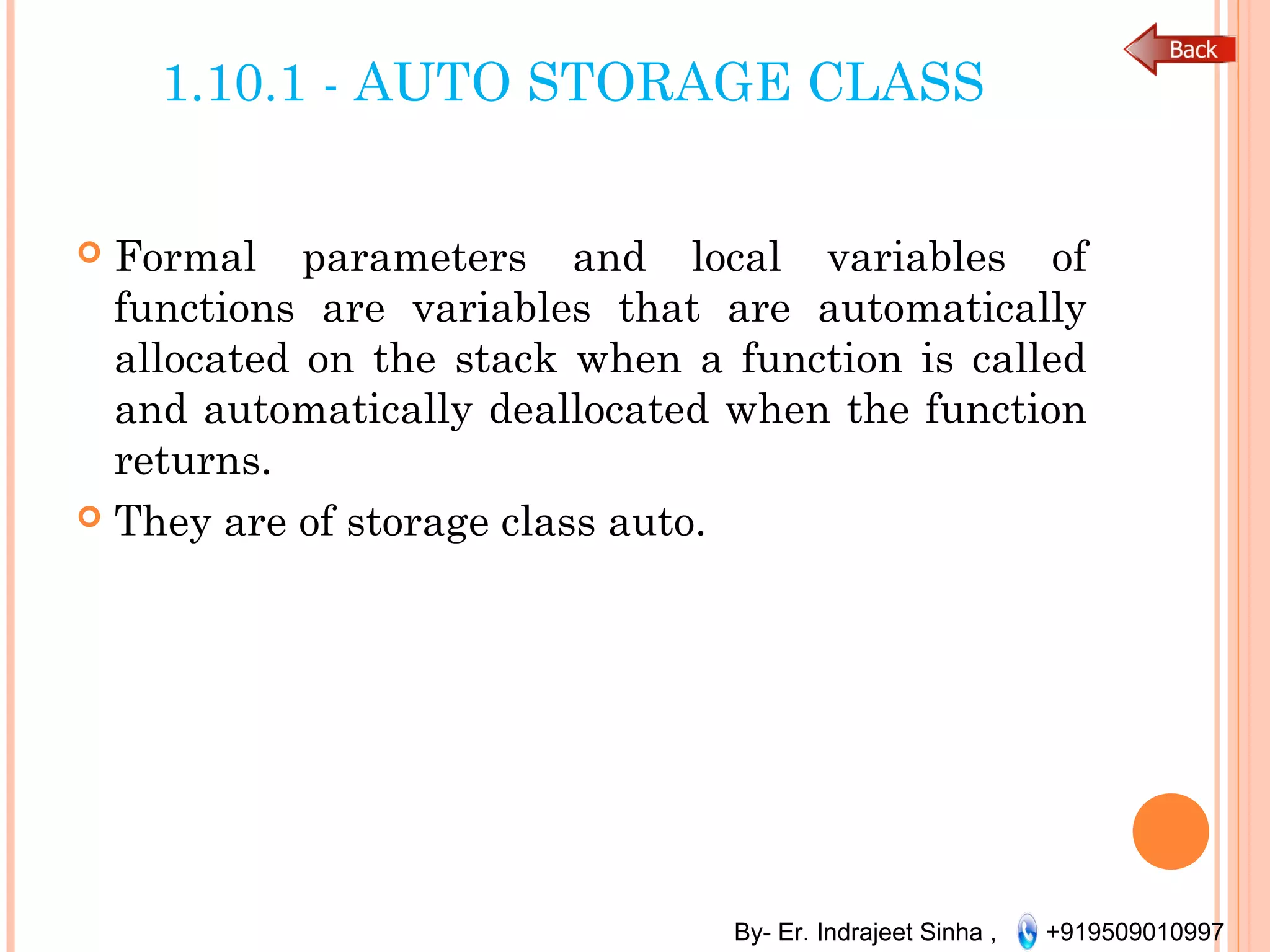 By- Er. Indrajeet Sinha , +919509010997
1.10.1 - AUTO STORAGE CLASS
 Formal parameters and local variables of
functions are variables that are automatically
allocated on the stack when a function is called
and automatically deallocated when the function
returns.
 They are of storage class auto.
 