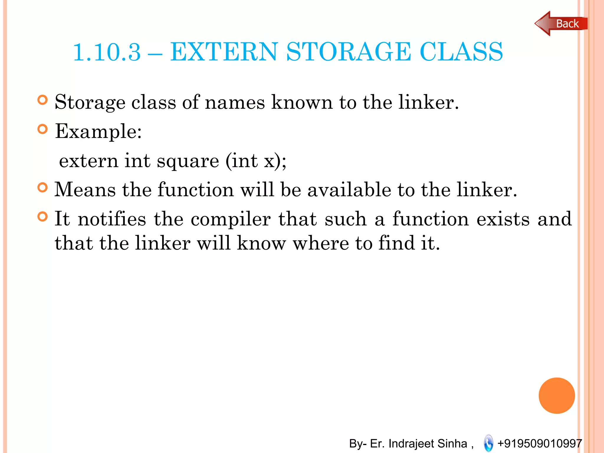 By- Er. Indrajeet Sinha , +919509010997
1.10.3 – EXTERN STORAGE CLASS
 Storage class of names known to the linker.
 Example:
extern int square (int x);
 Means the function will be available to the linker.
 It notifies the compiler that such a function exists and
that the linker will know where to find it.
 