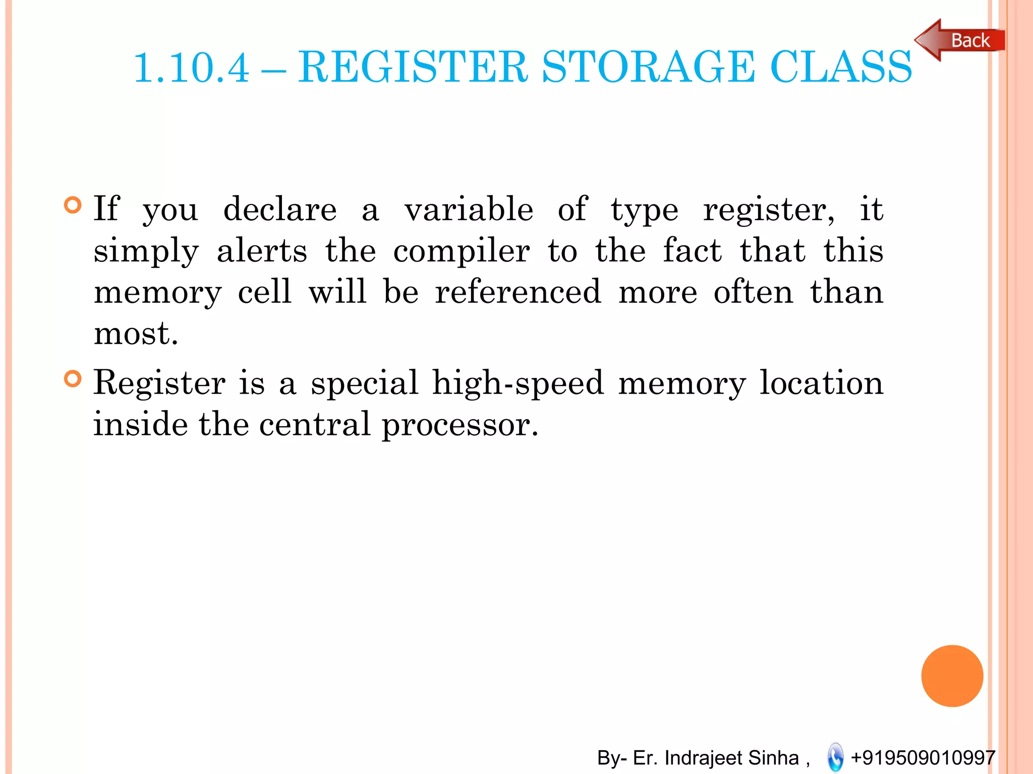 By- Er. Indrajeet Sinha , +919509010997
1.10.4 – REGISTER STORAGE CLASS
 If you declare a variable of type register, it
simply alerts the compiler to the fact that this
memory cell will be referenced more often than
most.
 Register is a special high-speed memory location
inside the central processor.
 