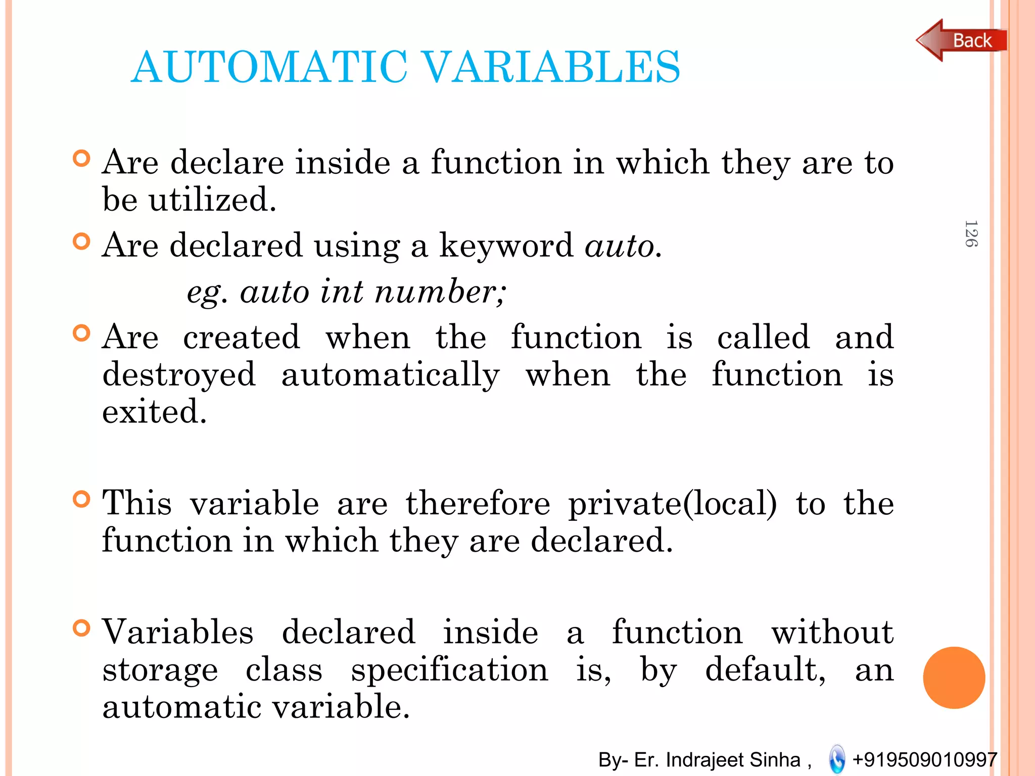 By- Er. Indrajeet Sinha , +919509010997
AUTOMATIC VARIABLES
 Are declare inside a function in which they are to
be utilized.
 Are declared using a keyword auto.
eg. auto int number;
 Are created when the function is called and
destroyed automatically when the function is
exited.
 This variable are therefore private(local) to the
function in which they are declared.
 Variables declared inside a function without
storage class specification is, by default, an
automatic variable.
126
 