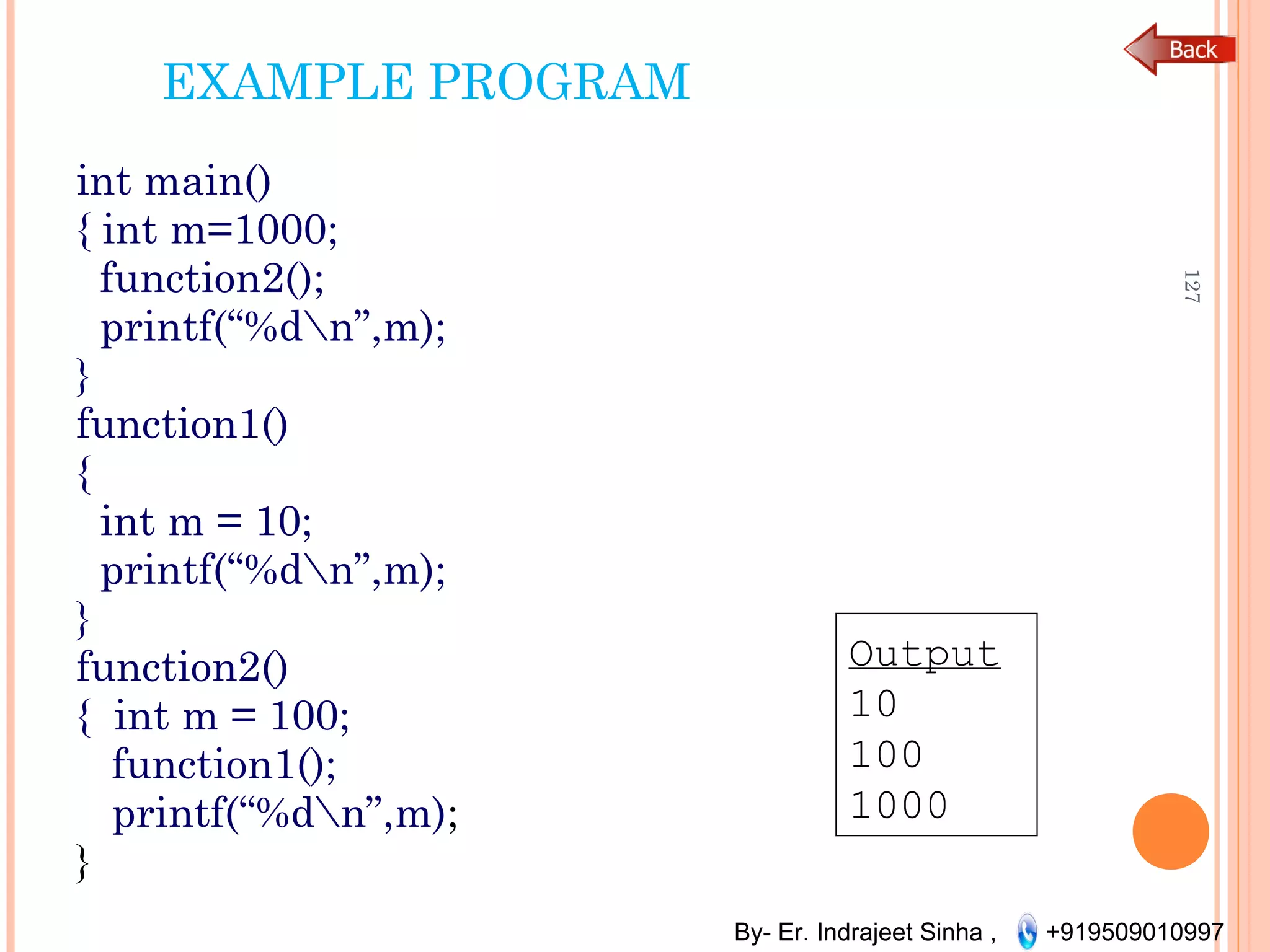 By- Er. Indrajeet Sinha , +919509010997
EXAMPLE PROGRAM
int main()
{ int m=1000;
function2();
printf(“%dn”,m);
}
function1()
{
int m = 10;
printf(“%dn”,m);
}
function2()
{ int m = 100;
function1();
printf(“%dn”,m);
}
127
Output
10
100
1000
 