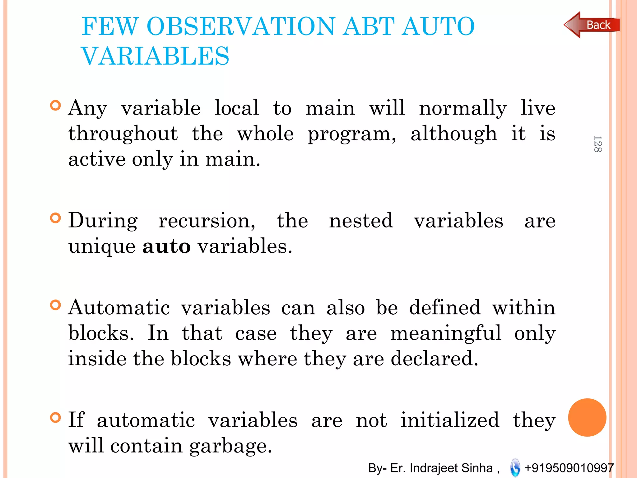 By- Er. Indrajeet Sinha , +919509010997
FEW OBSERVATION ABT AUTO
VARIABLES
 Any variable local to main will normally live
throughout the whole program, although it is
active only in main.
 During recursion, the nested variables are
unique auto variables.
 Automatic variables can also be defined within
blocks. In that case they are meaningful only
inside the blocks where they are declared.
 If automatic variables are not initialized they
will contain garbage.
128
 