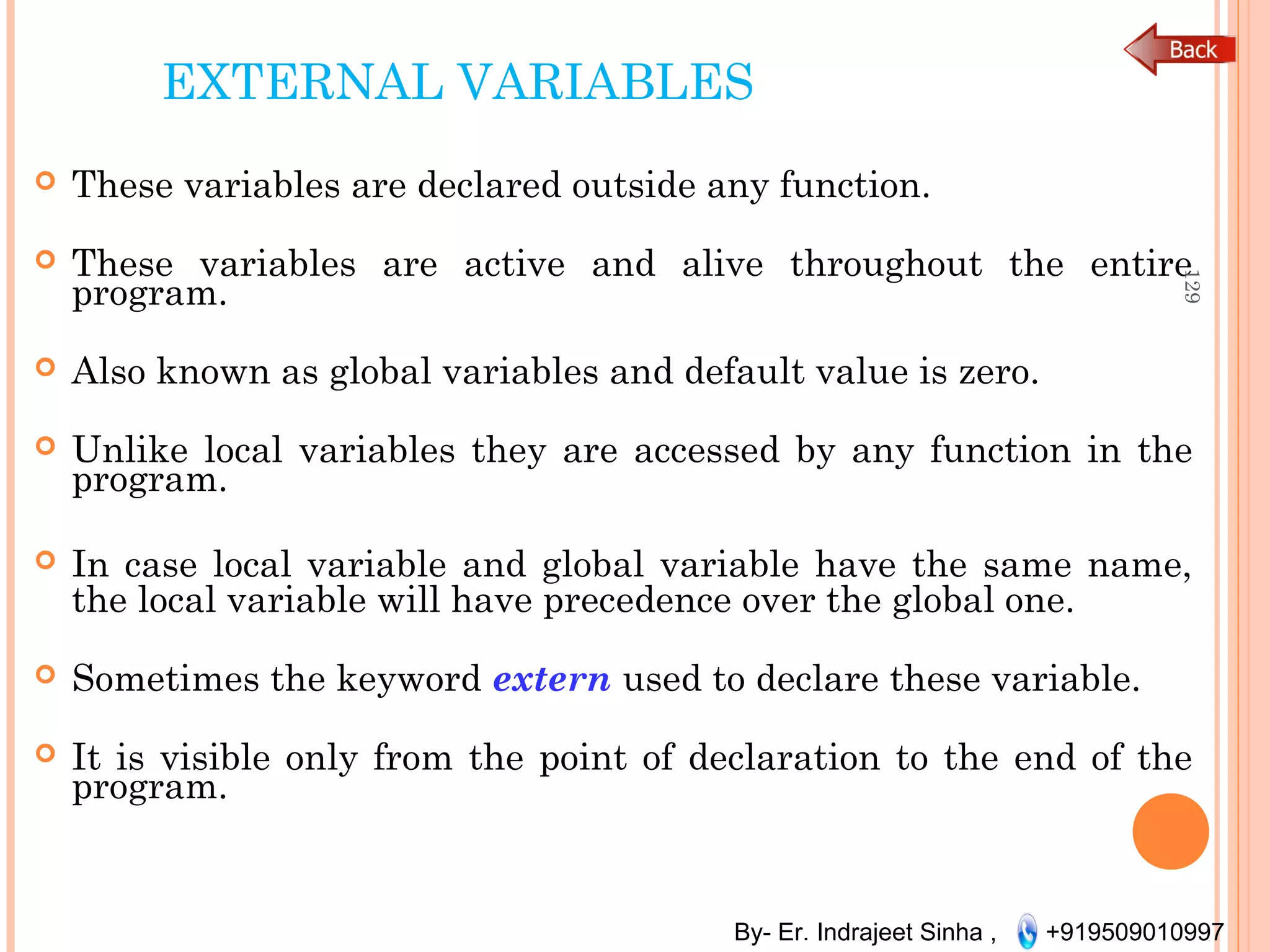 By- Er. Indrajeet Sinha , +919509010997
EXTERNAL VARIABLES
 These variables are declared outside any function.
 These variables are active and alive throughout the entire
program.
 Also known as global variables and default value is zero.
 Unlike local variables they are accessed by any function in the
program.
 In case local variable and global variable have the same name,
the local variable will have precedence over the global one.
 Sometimes the keyword extern used to declare these variable.
 It is visible only from the point of declaration to the end of the
program.
129
 