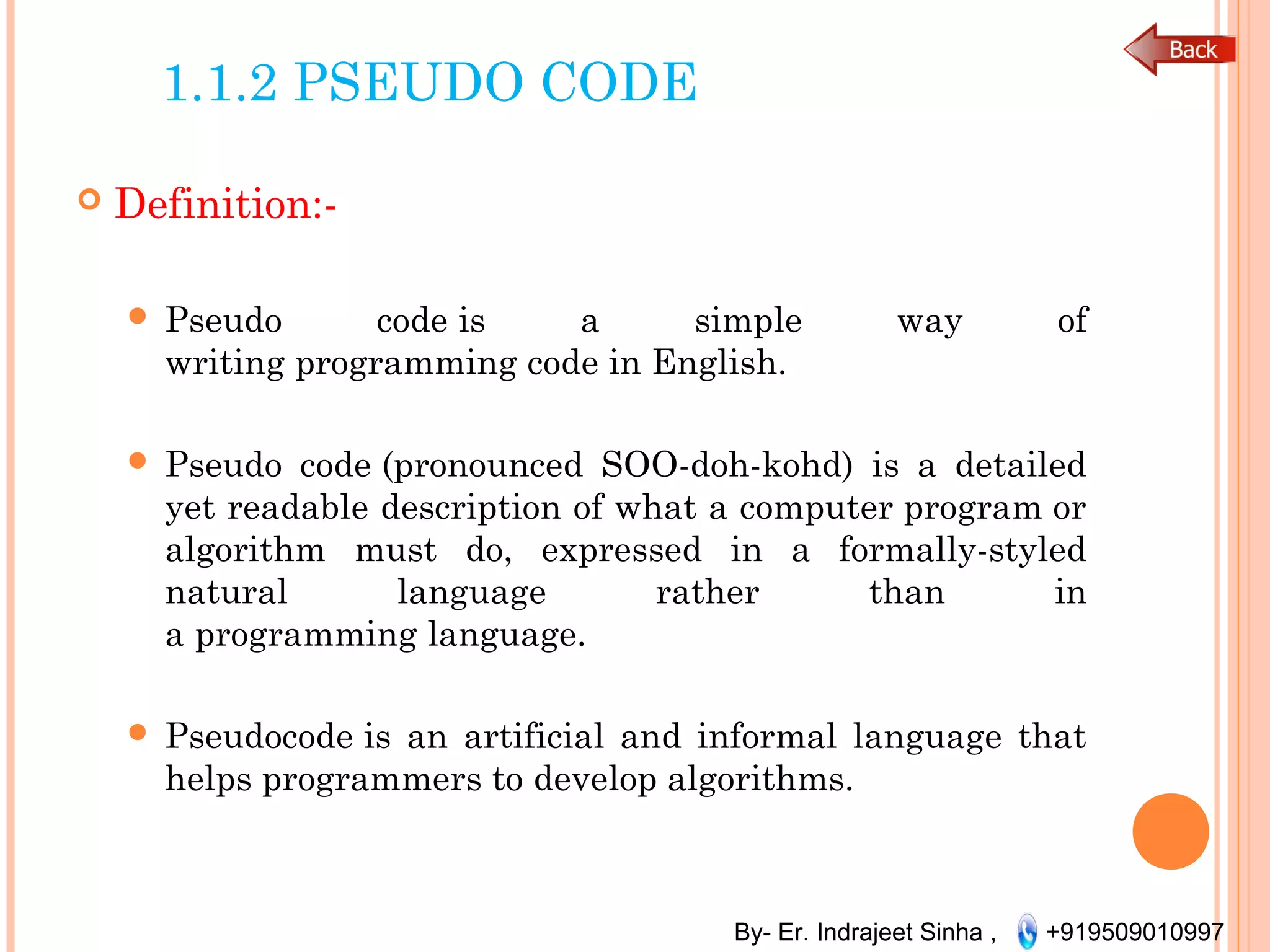 By- Er. Indrajeet Sinha , +919509010997
1.1.2 PSEUDO CODE
 Definition:-
 Pseudo code is a simple way of
writing programming code in English.
 Pseudo code (pronounced SOO-doh-kohd) is a detailed
yet readable description of what a computer program or
algorithm must do, expressed in a formally-styled
natural language rather than in
a programming language.
 Pseudocode is an artificial and informal language that
helps programmers to develop algorithms.
 
