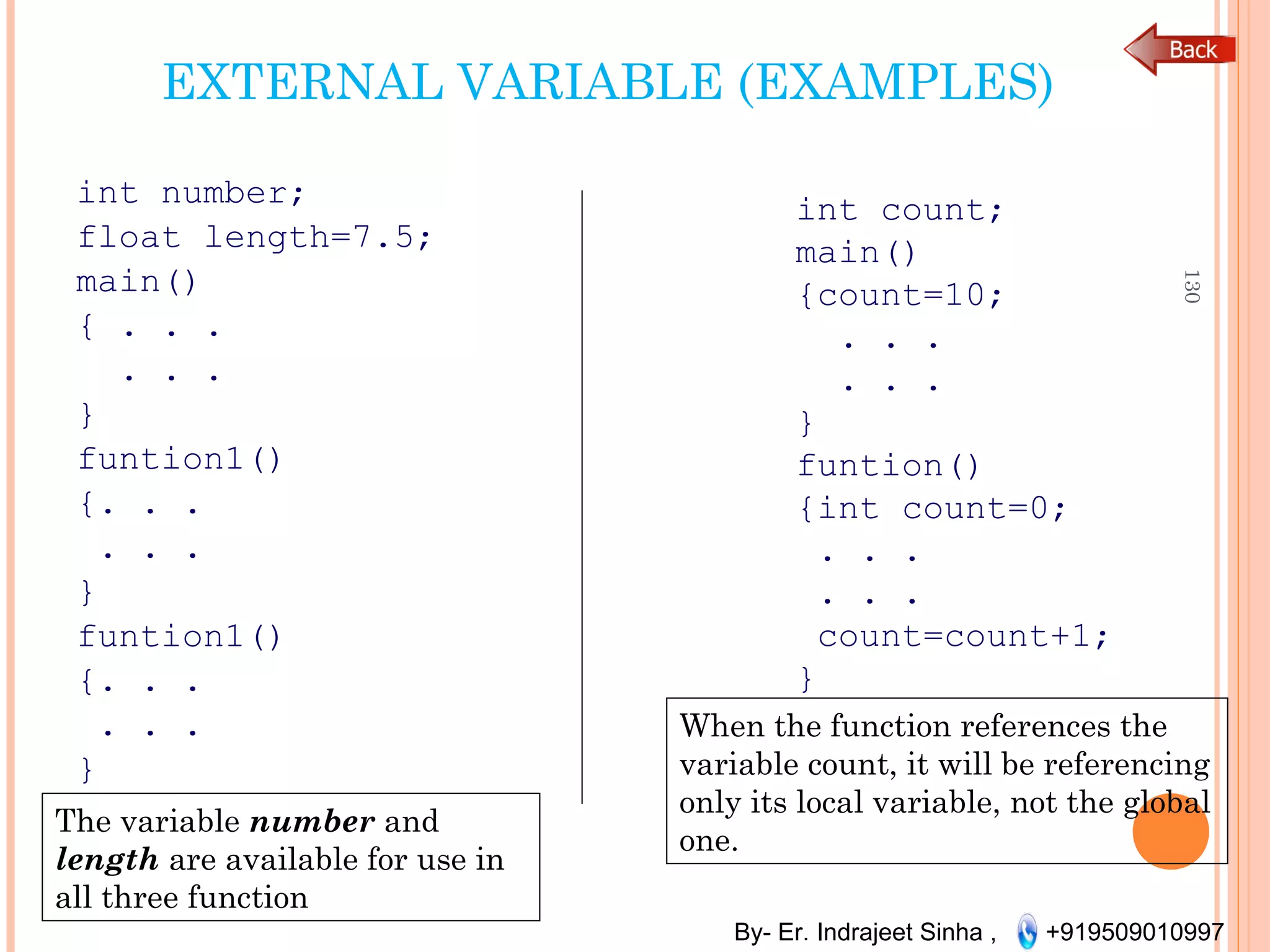 By- Er. Indrajeet Sinha , +919509010997
EXTERNAL VARIABLE (EXAMPLES)
int number;
float length=7.5;
main()
{ . . .
. . .
}
funtion1()
{. . .
. . .
}
funtion1()
{. . .
. . .
}
130
int count;
main()
{count=10;
. . .
. . .
}
funtion()
{int count=0;
. . .
. . .
count=count+1;
}
The variable number and
length are available for use in
all three function
When the function references the
variable count, it will be referencing
only its local variable, not the global
one.
 