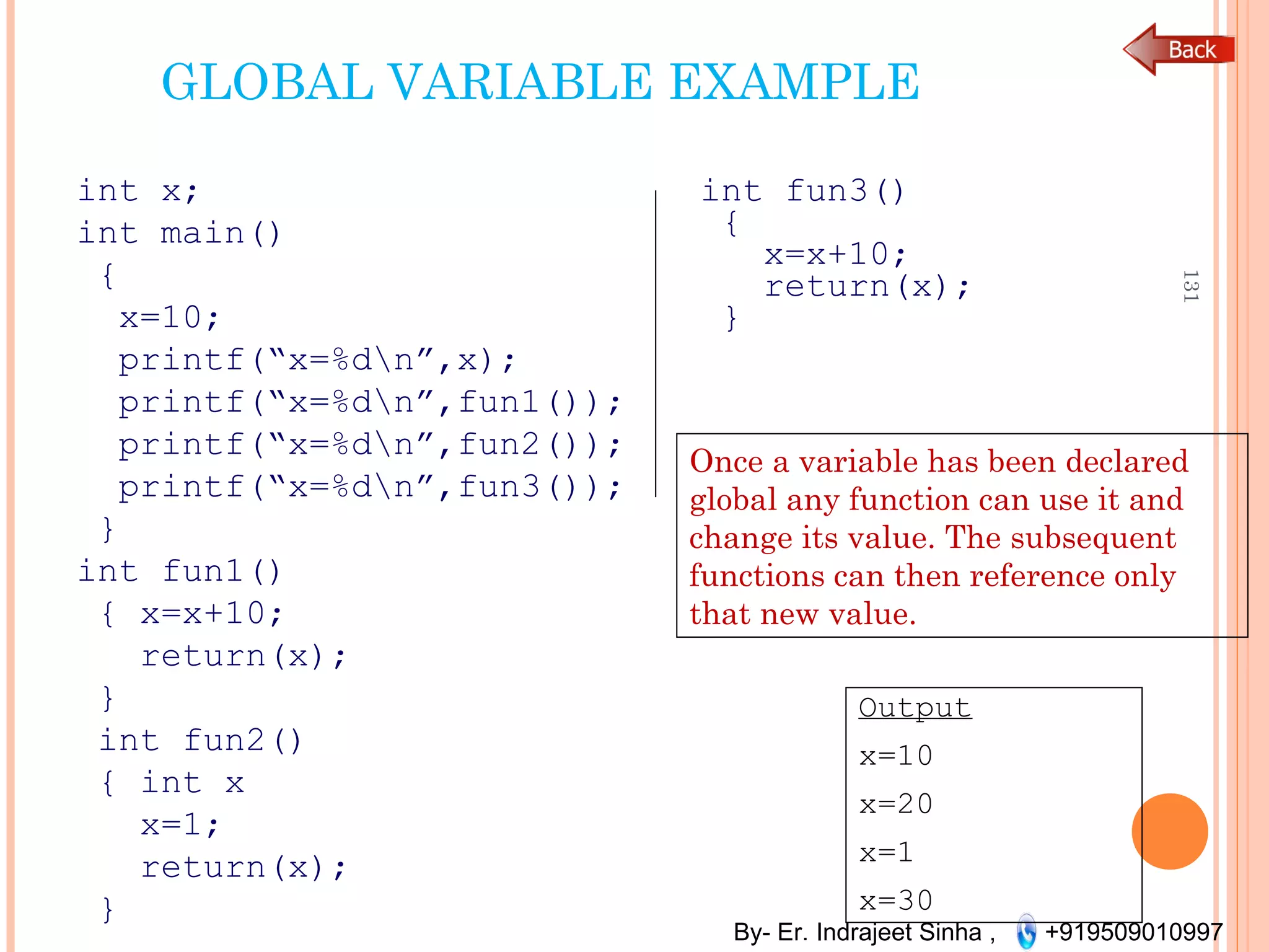 By- Er. Indrajeet Sinha , +919509010997
GLOBAL VARIABLE EXAMPLE
int x;
int main()
{
x=10;
printf(“x=%dn”,x);
printf(“x=%dn”,fun1());
printf(“x=%dn”,fun2());
printf(“x=%dn”,fun3());
}
int fun1()
{ x=x+10;
return(x);
}
int fun2()
{ int x
x=1;
return(x);
}
131
int fun3()
{
x=x+10;
return(x);
}
Once a variable has been declared
global any function can use it and
change its value. The subsequent
functions can then reference only
that new value.
Output
x=10
x=20
x=1
x=30
 