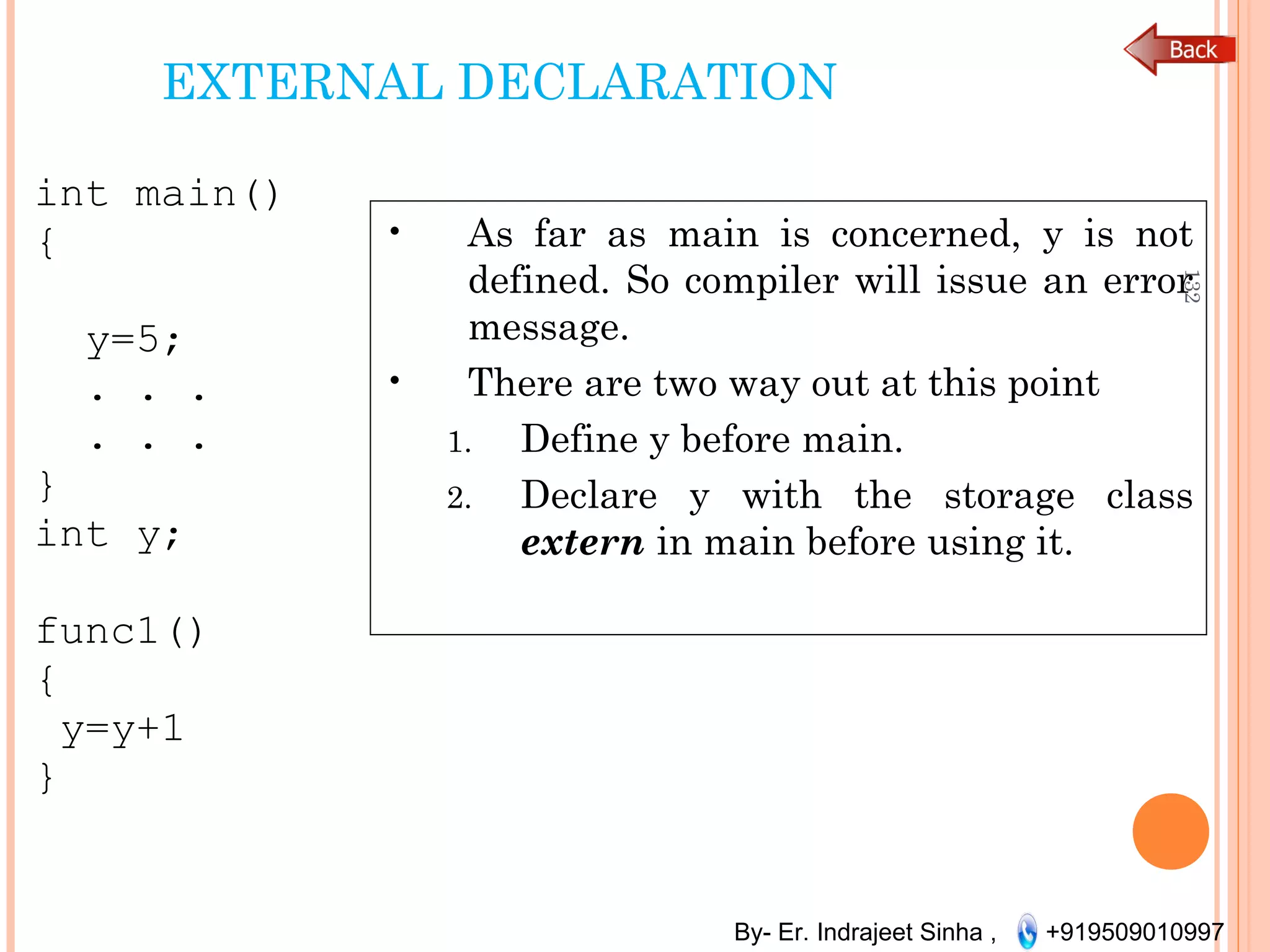 By- Er. Indrajeet Sinha , +919509010997
EXTERNAL DECLARATION
int main()
{
y=5;
. . .
. . .
}
int y;
func1()
{
y=y+1
}
132
• As far as main is concerned, y is not
defined. So compiler will issue an error
message.
• There are two way out at this point
1. Define y before main.
2. Declare y with the storage class
extern in main before using it.
 