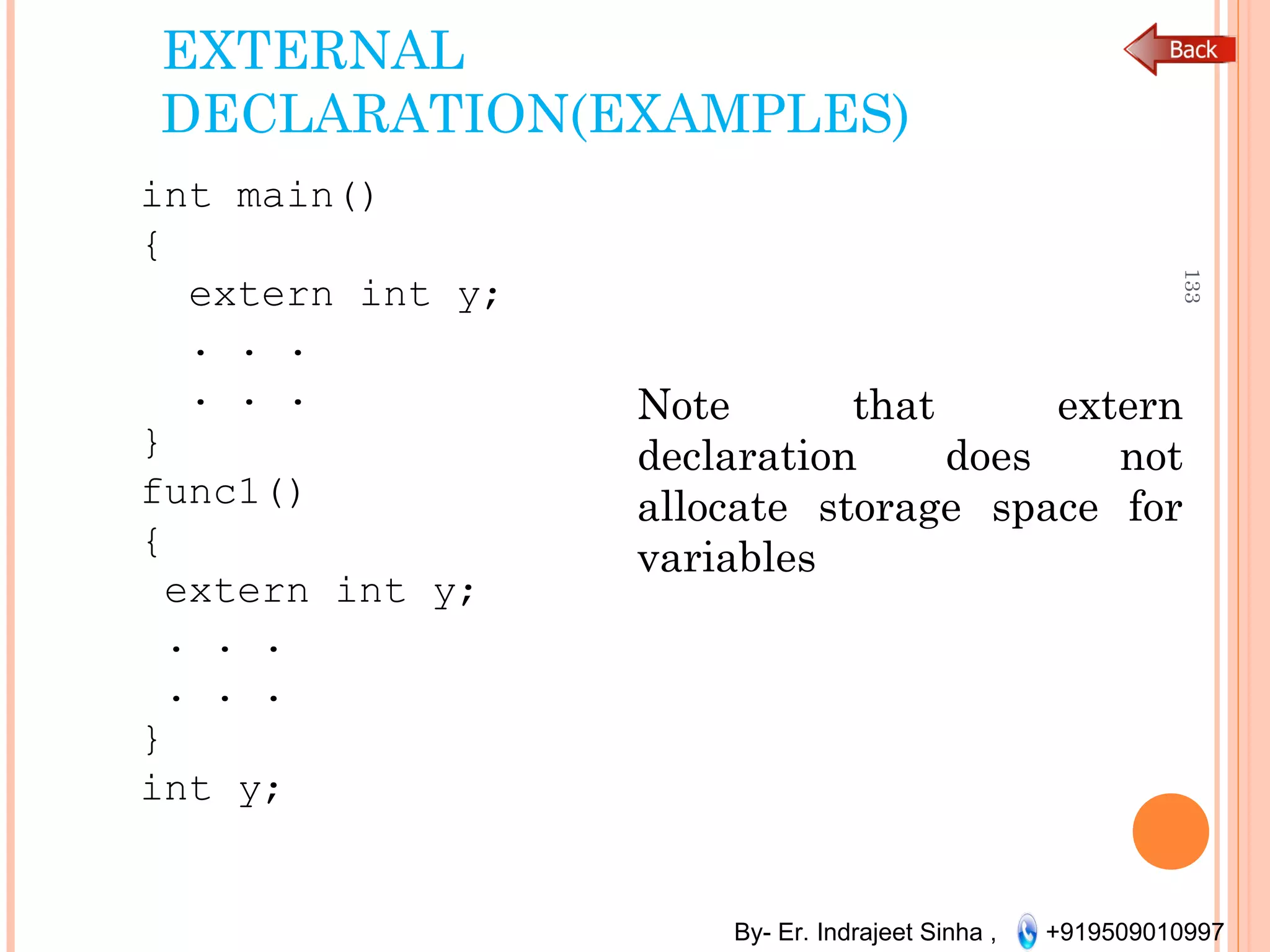 By- Er. Indrajeet Sinha , +919509010997
EXTERNAL
DECLARATION(EXAMPLES)
int main()
{
extern int y;
. . .
. . .
}
func1()
{
extern int y;
. . .
. . .
}
int y;
133
Note that extern
declaration does not
allocate storage space for
variables
 