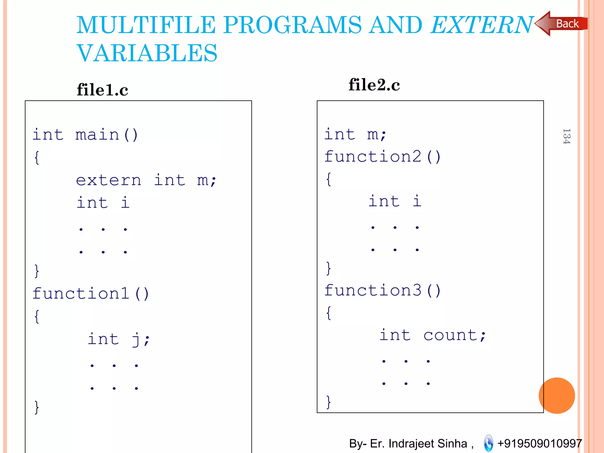 By- Er. Indrajeet Sinha , +919509010997
MULTIFILE PROGRAMS AND EXTERN
VARIABLES
int main()
{
extern int m;
int i
. . .
. . .
}
function1()
{
int j;
. . .
. . .
}
134
file1.c
int m;
function2()
{
int i
. . .
. . .
}
function3()
{
int count;
. . .
. . .
}
file2.c
 