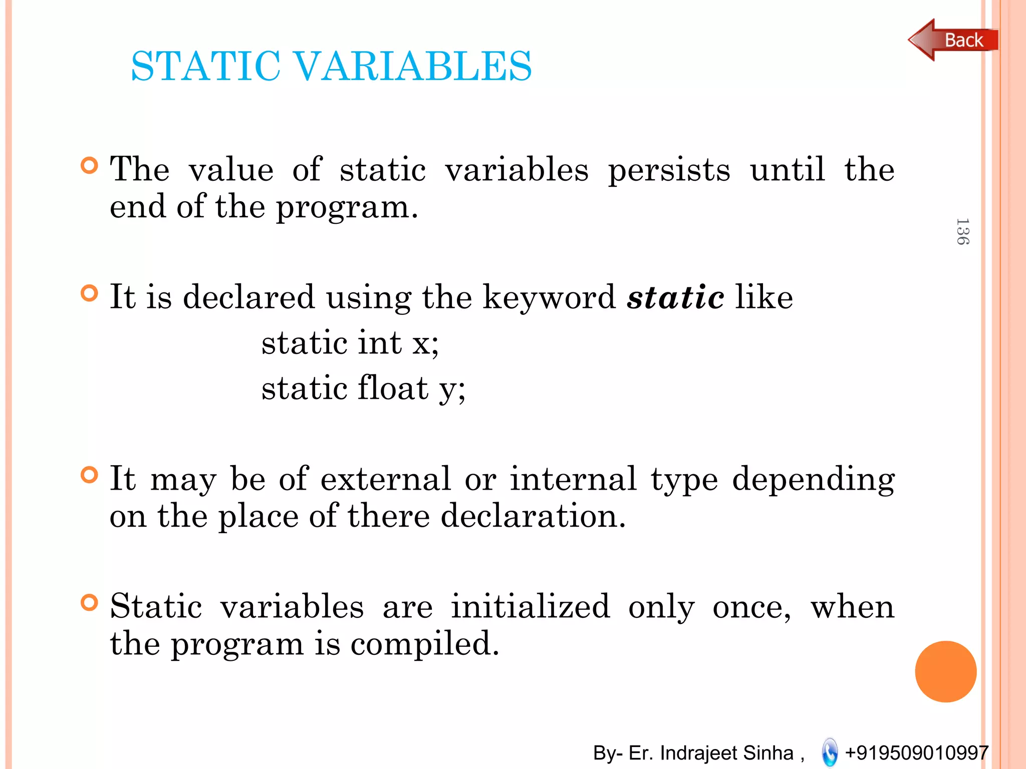 By- Er. Indrajeet Sinha , +919509010997
STATIC VARIABLES
 The value of static variables persists until the
end of the program.
 It is declared using the keyword static like
static int x;
static float y;
 It may be of external or internal type depending
on the place of there declaration.
 Static variables are initialized only once, when
the program is compiled.
136
 