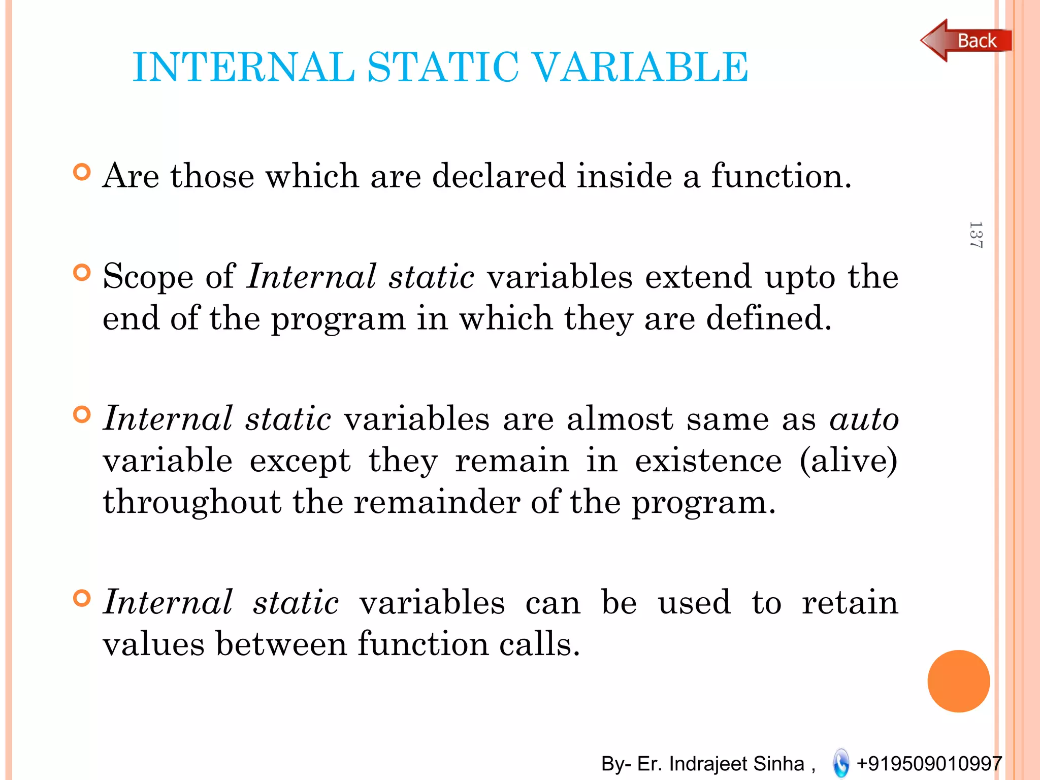 By- Er. Indrajeet Sinha , +919509010997
INTERNAL STATIC VARIABLE
 Are those which are declared inside a function.
 Scope of Internal static variables extend upto the
end of the program in which they are defined.
 Internal static variables are almost same as auto
variable except they remain in existence (alive)
throughout the remainder of the program.
 Internal static variables can be used to retain
values between function calls.
137
 