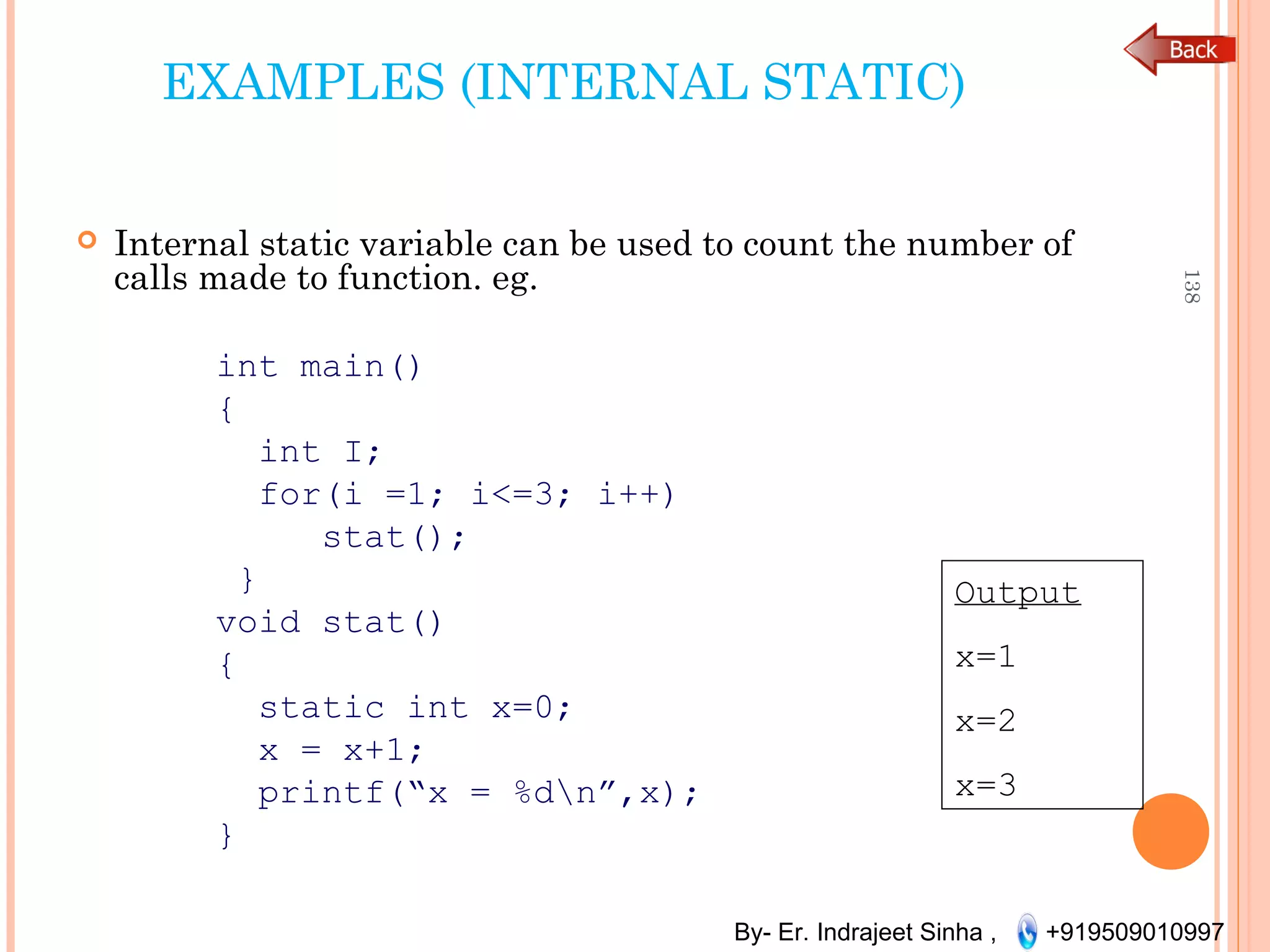 By- Er. Indrajeet Sinha , +919509010997
EXAMPLES (INTERNAL STATIC)
 Internal static variable can be used to count the number of
calls made to function. eg.
int main()
{
int I;
for(i =1; i<=3; i++)
stat();
}
void stat()
{
static int x=0;
x = x+1;
printf(“x = %dn”,x);
}
138
Output
x=1
x=2
x=3
 