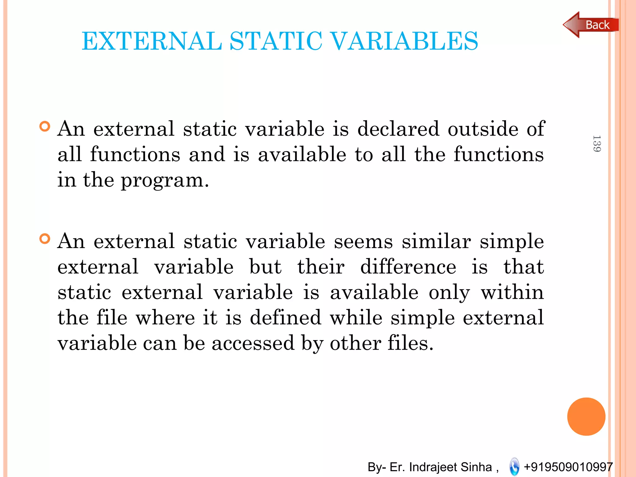 By- Er. Indrajeet Sinha , +919509010997
EXTERNAL STATIC VARIABLES
 An external static variable is declared outside of
all functions and is available to all the functions
in the program.
 An external static variable seems similar simple
external variable but their difference is that
static external variable is available only within
the file where it is defined while simple external
variable can be accessed by other files.
139
 