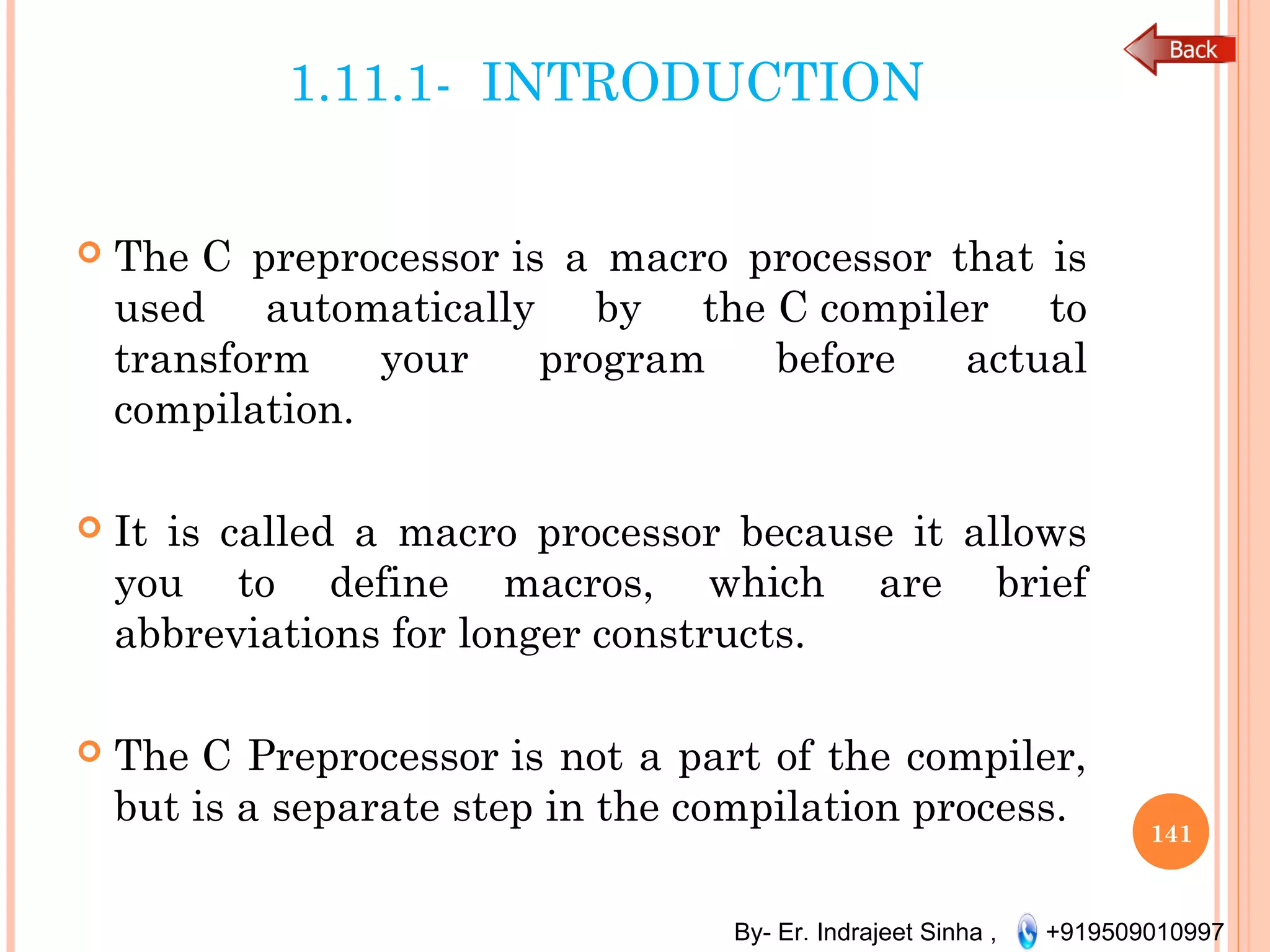 By- Er. Indrajeet Sinha , +919509010997
1.11.1- INTRODUCTION
 The C preprocessor is a macro processor that is
used automatically by the C compiler to
transform your program before actual
compilation.
 It is called a macro processor because it allows
you to define macros, which are brief
abbreviations for longer constructs.
 The C Preprocessor is not a part of the compiler,
but is a separate step in the compilation process.
141
 