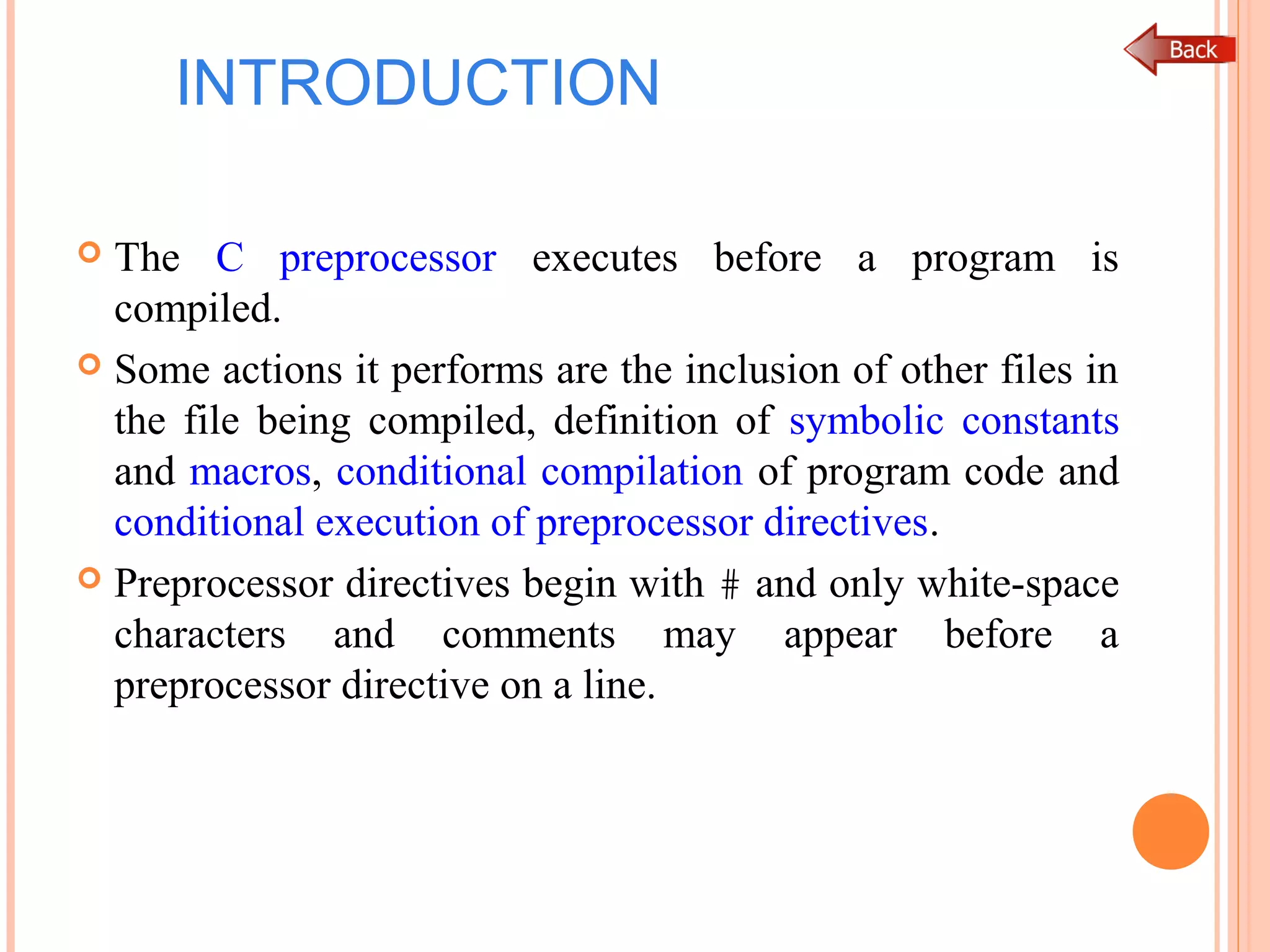 INTRODUCTION
 The C preprocessor executes before a program is
compiled.
 Some actions it performs are the inclusion of other files in
the file being compiled, definition of symbolic constants
and macros, conditional compilation of program code and
conditional execution of preprocessor directives.
 Preprocessor directives begin with # and only white-space
characters and comments may appear before a
preprocessor directive on a line.
 