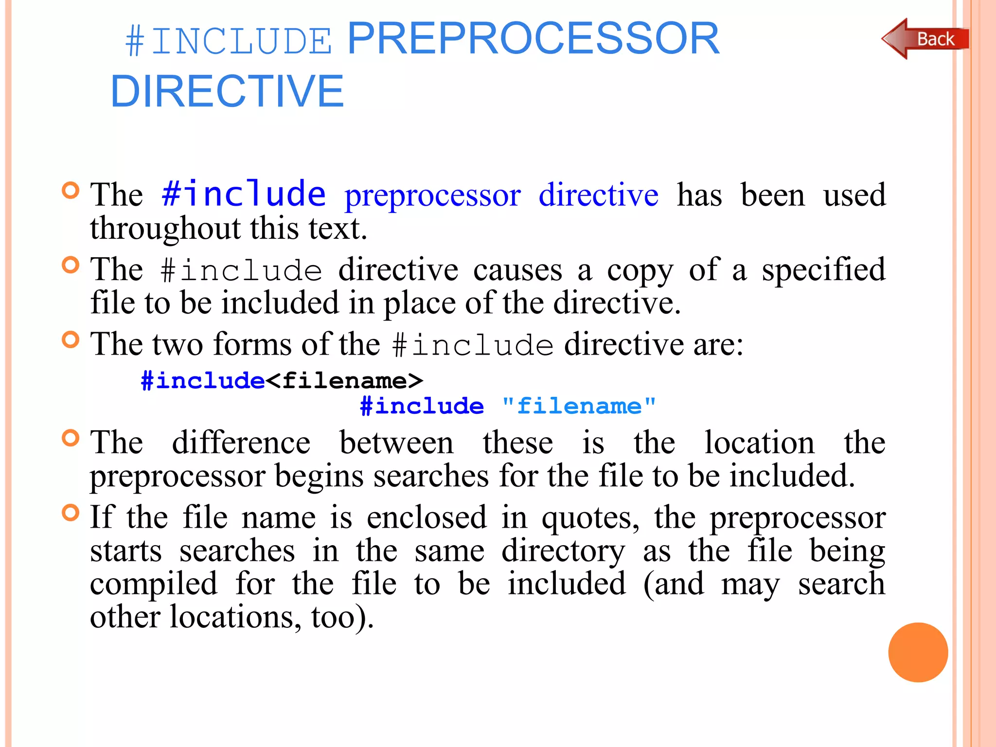 #INCLUDE PREPROCESSOR
DIRECTIVE
 The #include preprocessor directive has been used
throughout this text.
 The #include directive causes a copy of a specified
file to be included in place of the directive.
 The two forms of the #include directive are:
#include<filename>
#include "filename"
 The difference between these is the location the
preprocessor begins searches for the file to be included.
 If the file name is enclosed in quotes, the preprocessor
starts searches in the same directory as the file being
compiled for the file to be included (and may search
other locations, too).
 