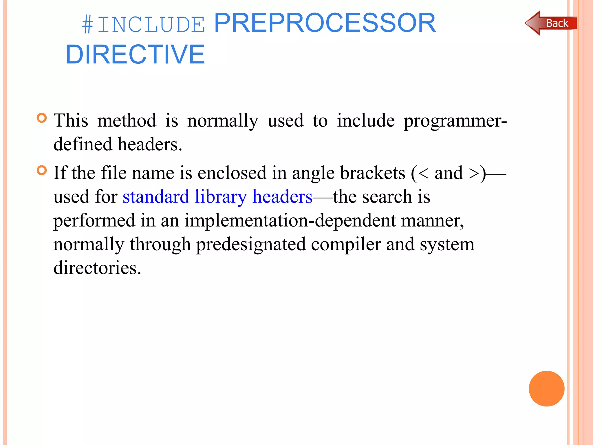 #INCLUDE PREPROCESSOR
DIRECTIVE
 This method is normally used to include programmer-
defined headers.
 If the file name is enclosed in angle brackets (< and >)—
used for standard library headers—the search is
performed in an implementation-dependent manner,
normally through predesignated compiler and system
directories.
 