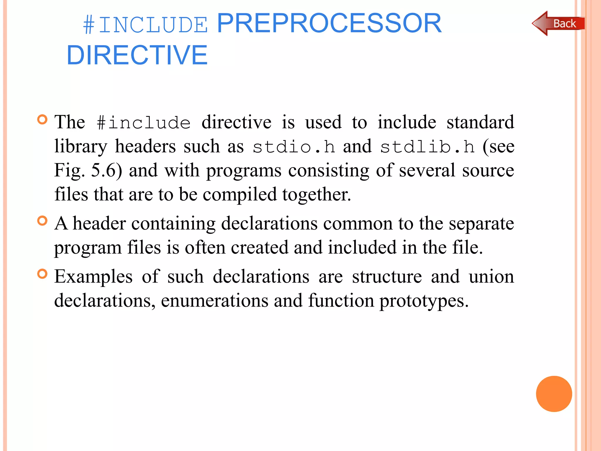 #INCLUDE PREPROCESSOR
DIRECTIVE
 The #include directive is used to include standard
library headers such as stdio.h and stdlib.h (see
Fig. 5.6) and with programs consisting of several source
files that are to be compiled together.
 A header containing declarations common to the separate
program files is often created and included in the file.
 Examples of such declarations are structure and union
declarations, enumerations and function prototypes.
 