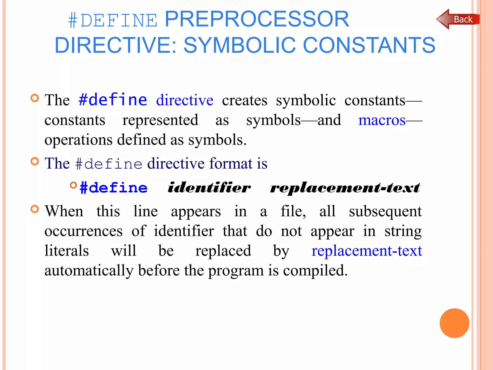 #DEFINE PREPROCESSOR
DIRECTIVE: SYMBOLIC CONSTANTS
 The #define directive creates symbolic constants—
constants represented as symbols—and macros—
operations defined as symbols.
 The #define directive format is
#define identifier replacement-text
 When this line appears in a file, all subsequent
occurrences of identifier that do not appear in string
literals will be replaced by replacement-text
automatically before the program is compiled.
 