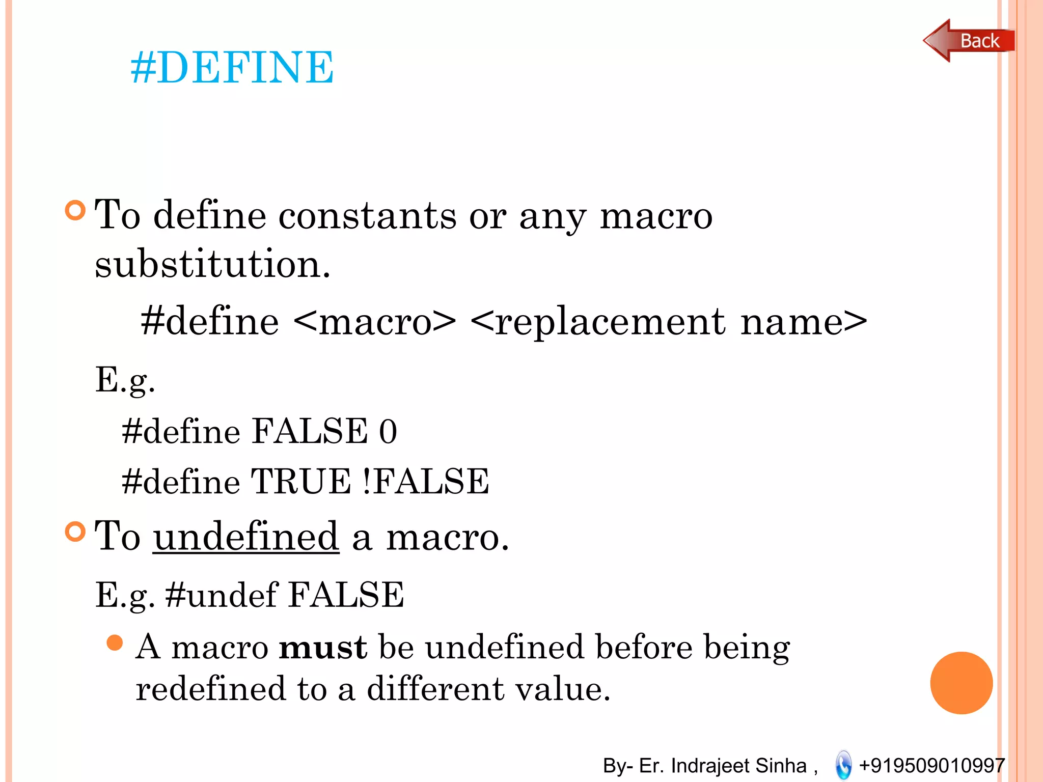 By- Er. Indrajeet Sinha , +919509010997
#DEFINE
 To define constants or any macro
substitution.
    #define <macro> <replacement name>  
E.g.
  #define FALSE 0
#define TRUE !FALSE
 To undefined a macro.
E.g. #undef FALSE
A macro must be undefined before being
redefined to a different value.
 
