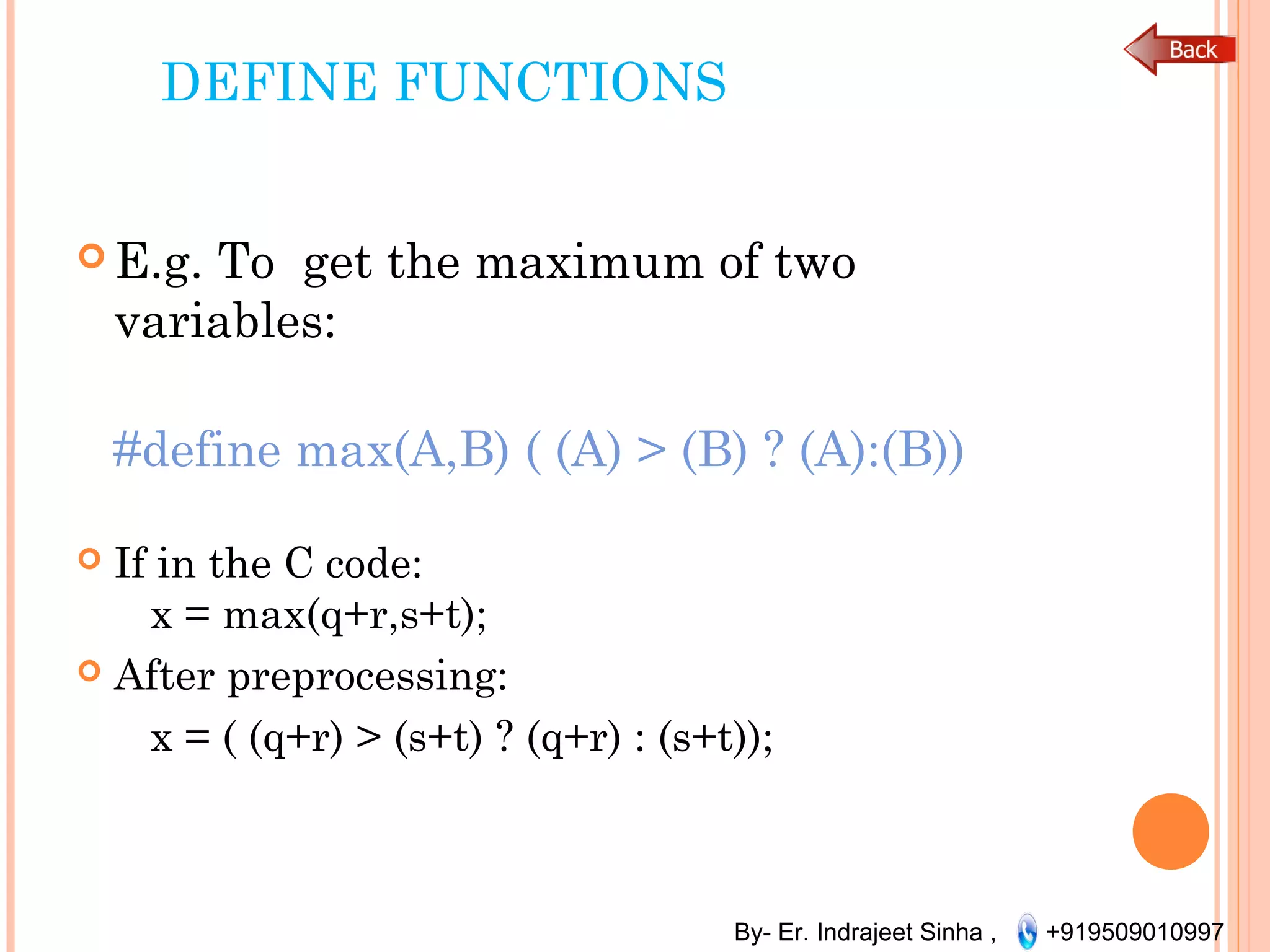 By- Er. Indrajeet Sinha , +919509010997
DEFINE FUNCTIONS
 E.g. To get the maximum of two
variables:
 
#define max(A,B) ( (A) > (B) ? (A):(B))
 If in the C code:
   x = max(q+r,s+t);
 After preprocessing:
   x = ( (q+r) > (s+t) ? (q+r) : (s+t));
 