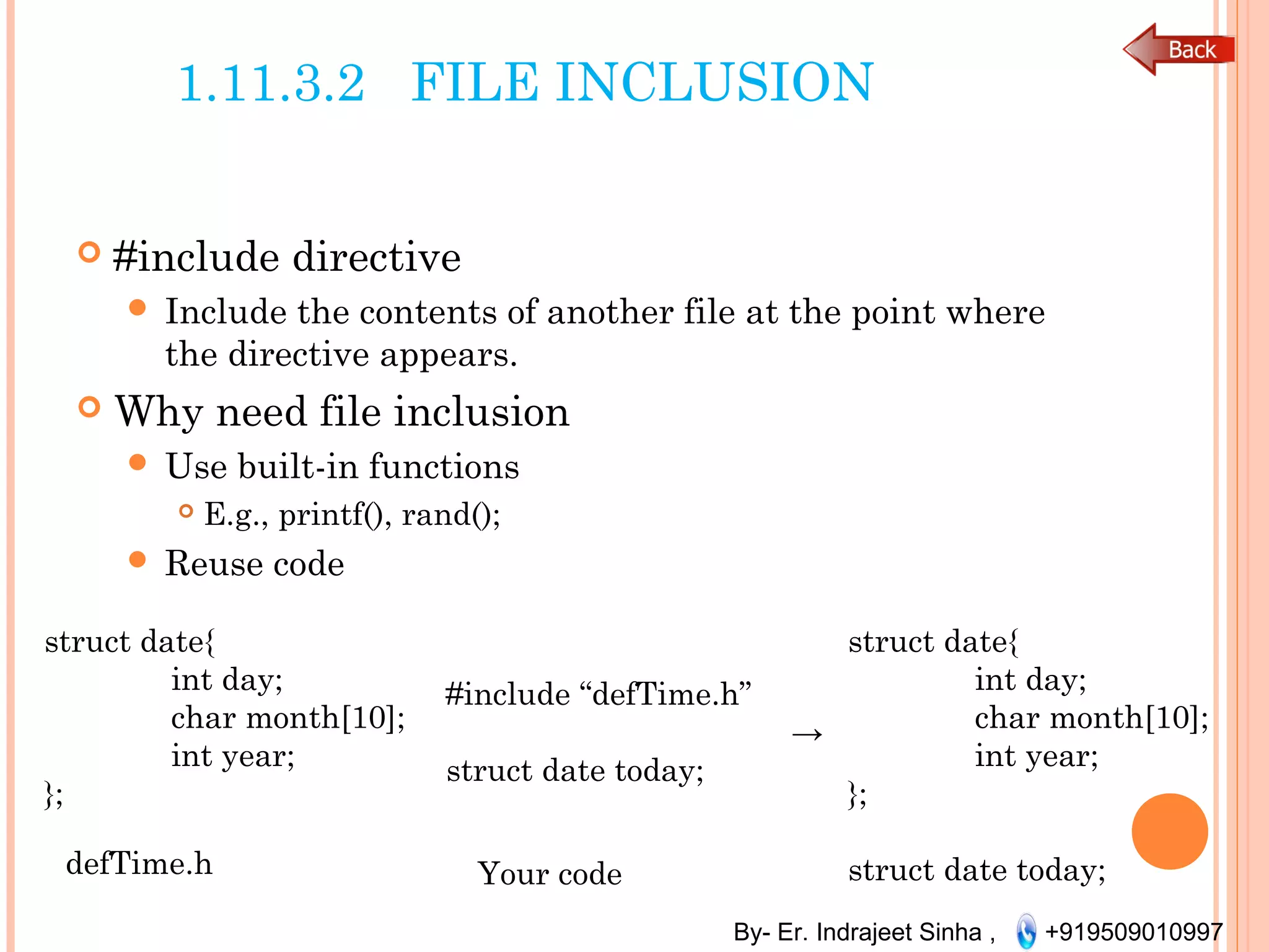 By- Er. Indrajeet Sinha , +919509010997
1.11.3.2 FILE INCLUSION
 #include directive
 Include the contents of another file at the point where
the directive appears.
 Why need file inclusion
 Use built-in functions
 E.g., printf(), rand();
 Reuse code
defTime.h
struct date{
int day;
char month[10];
int year;
};
struct date{
int day;
char month[10];
int year;
};
struct date today;
#include “defTime.h”
→
struct date today;
Your code
 