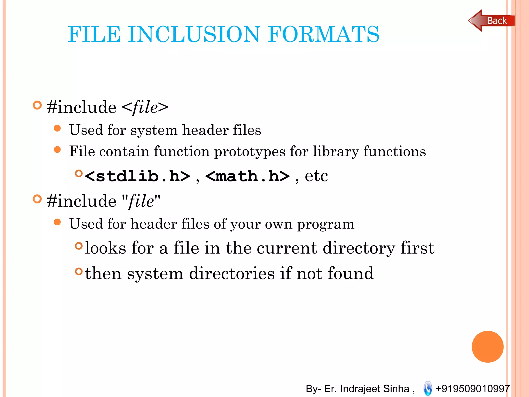 By- Er. Indrajeet Sinha , +919509010997
FILE INCLUSION FORMATS
 #include <file>
 Used for system header files
 File contain function prototypes for library functions
<stdlib.h> , <math.h> , etc
 #include "file"
 Used for header files of your own program
looks for a file in the current directory first
then system directories if not found
 