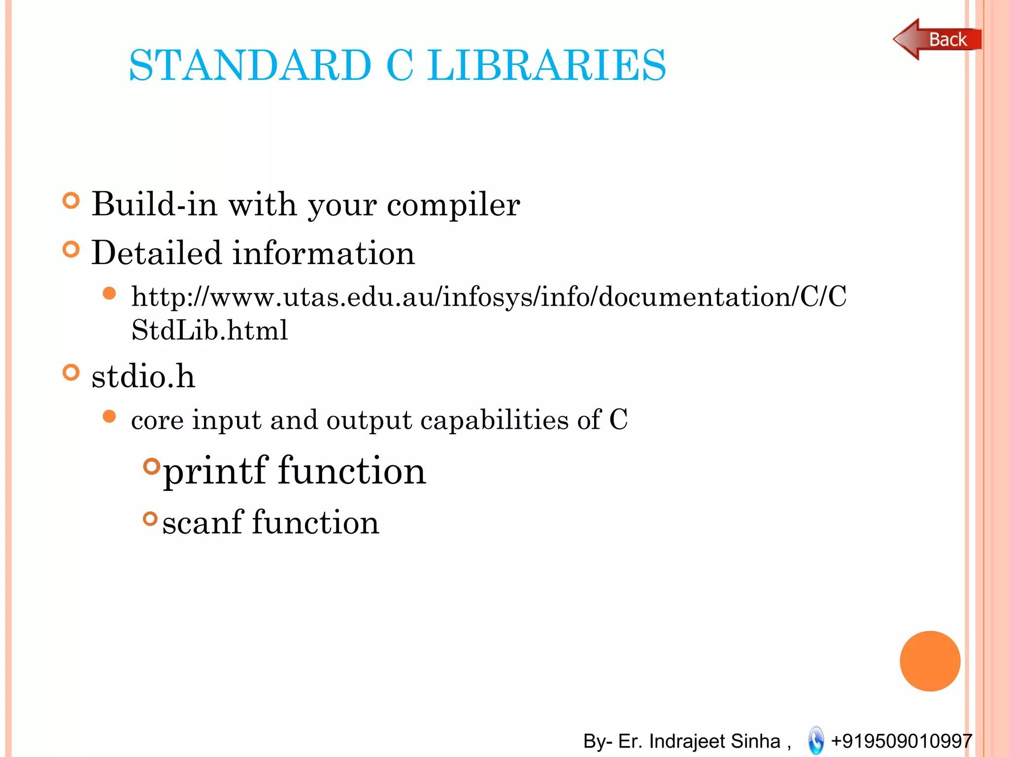 By- Er. Indrajeet Sinha , +919509010997
STANDARD C LIBRARIES
 Build-in with your compiler
 Detailed information
 http://www.utas.edu.au/infosys/info/documentation/C/C
StdLib.html
 stdio.h
 core input and output capabilities of C
printf function
scanf function
 