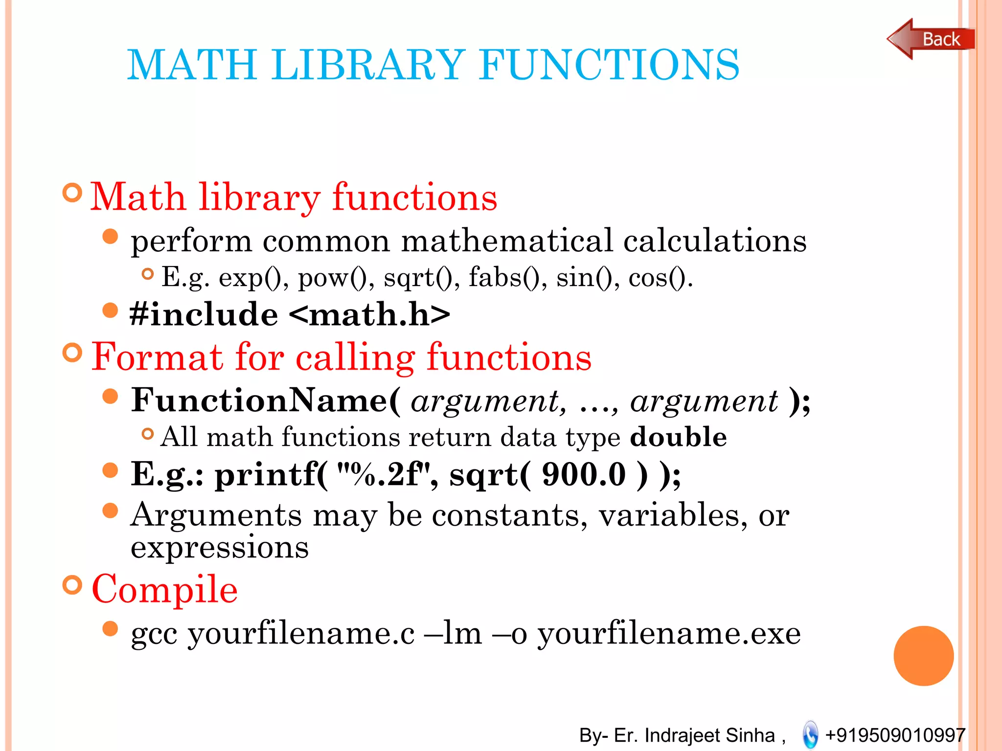 By- Er. Indrajeet Sinha , +919509010997
MATH LIBRARY FUNCTIONS
 Math library functions
perform common mathematical calculations
 E.g. exp(), pow(), sqrt(), fabs(), sin(), cos().
#include <math.h>
 Format for calling functions
FunctionName( argument, …, argument );
 All math functions return data type double
E.g.: printf( "%.2f", sqrt( 900.0 ) );
Arguments may be constants, variables, or
expressions
 Compile
gcc yourfilename.c –lm –o yourfilename.exe
 