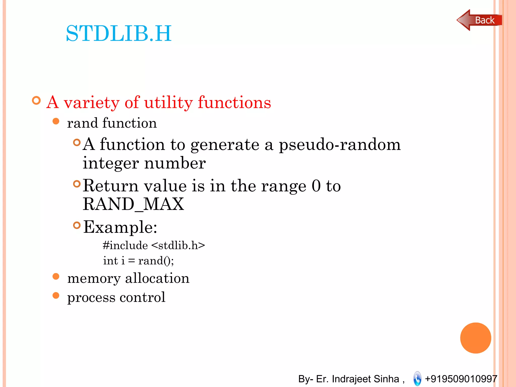 By- Er. Indrajeet Sinha , +919509010997
STDLIB.H
 A variety of utility functions
 rand function
A function to generate a pseudo-random
integer number
Return value is in the range 0 to
RAND_MAX
Example:
#include <stdlib.h>
int i = rand();
 memory allocation
 process control
 
