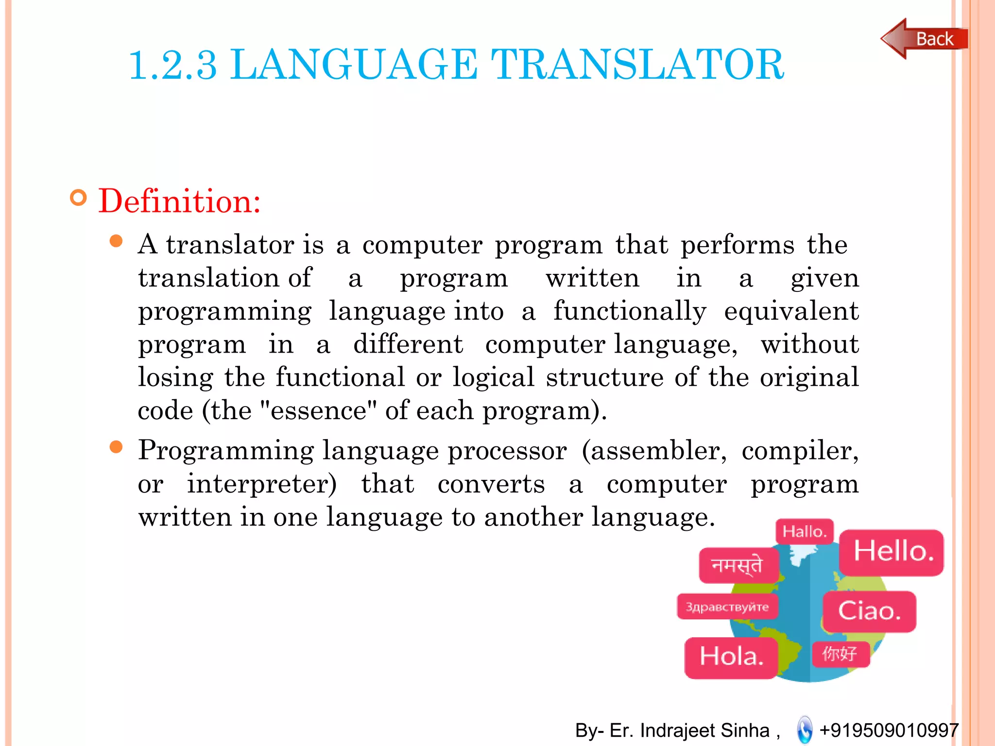 By- Er. Indrajeet Sinha , +919509010997
1.2.3 LANGUAGE TRANSLATOR
 Definition:
 A translator is a computer program that performs the
translation of a program written in a given
programming language into a functionally equivalent
program in a different computer language, without
losing the functional or logical structure of the original
code (the "essence" of each program).
 Programming language processor (assembler, compiler,
or interpreter) that converts a computer program
written in one language to another language.
 
