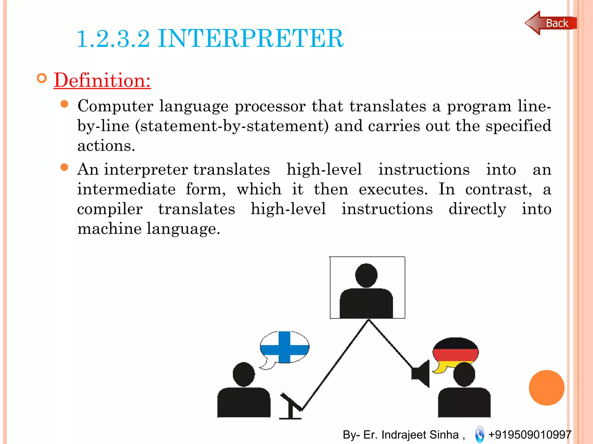 By- Er. Indrajeet Sinha , +919509010997
1.2.3.2 INTERPRETER
 Definition:
 Computer language processor that translates a program line-
by-line (statement-by-statement) and carries out the specified
actions.
 An interpreter translates high-level instructions into an
intermediate form, which it then executes. In contrast, a
compiler translates high-level instructions directly into
machine language.
 
