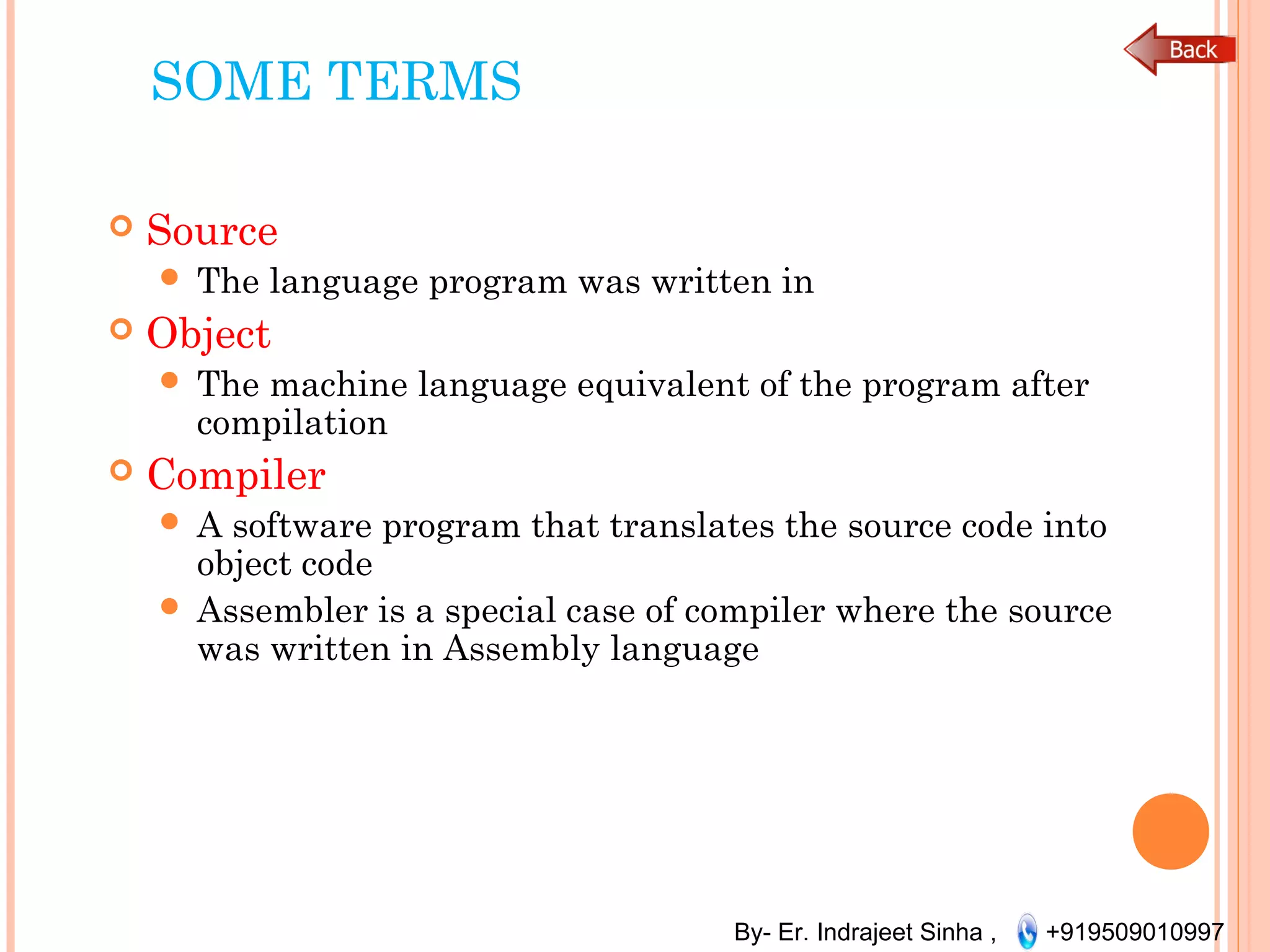 By- Er. Indrajeet Sinha , +919509010997
SOME TERMS
 Source
 The language program was written in
 Object
 The machine language equivalent of the program after
compilation
 Compiler
 A software program that translates the source code into
object code
 Assembler is a special case of compiler where the source
was written in Assembly language
 