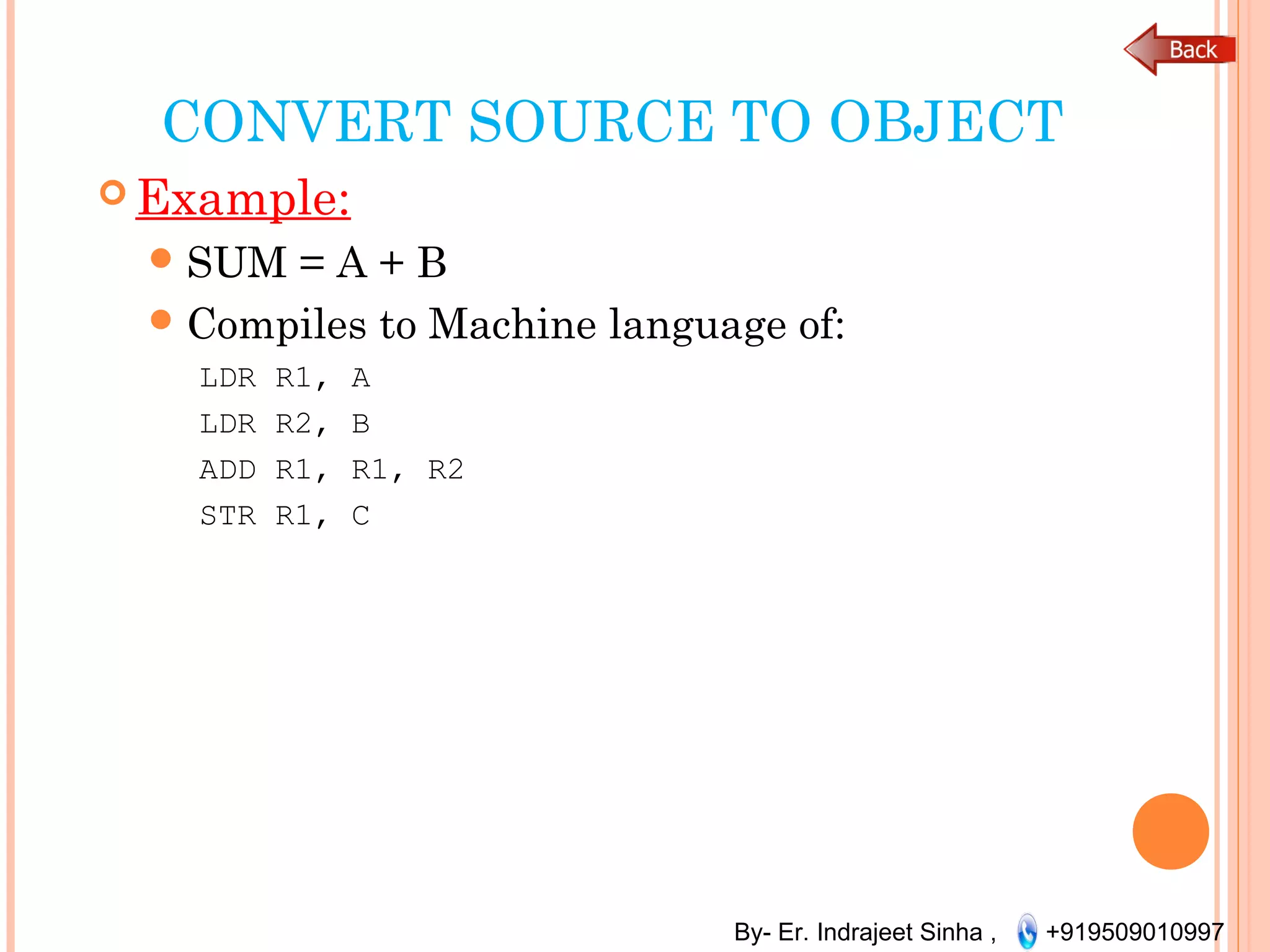 By- Er. Indrajeet Sinha , +919509010997
CONVERT SOURCE TO OBJECT
 Example:
SUM = A + B
Compiles to Machine language of:
LDR R1, A
LDR R2, B
ADD R1, R1, R2
STR R1, C
 