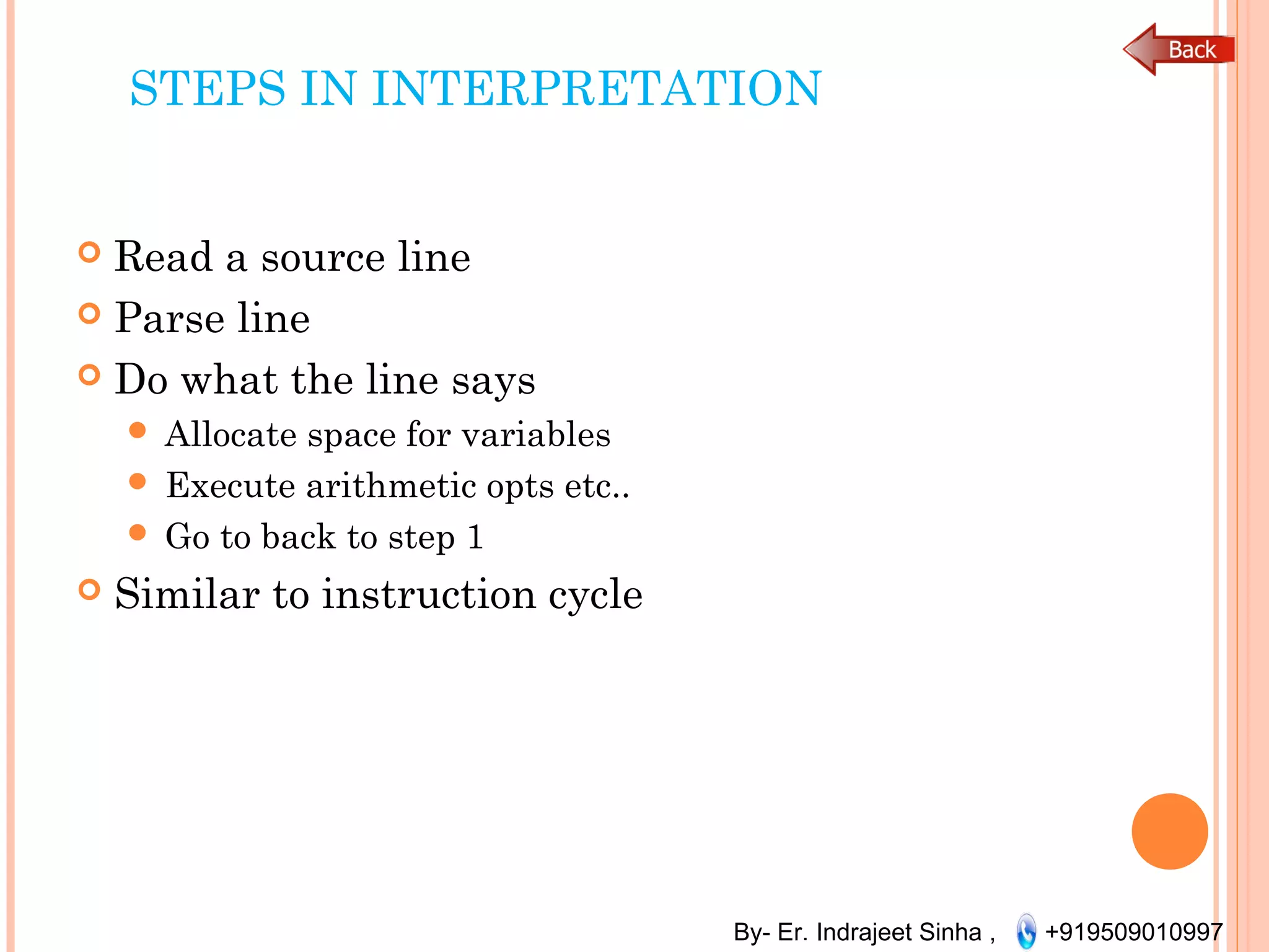 By- Er. Indrajeet Sinha , +919509010997
STEPS IN INTERPRETATION
 Read a source line
 Parse line
 Do what the line says
 Allocate space for variables
 Execute arithmetic opts etc..
 Go to back to step 1
 Similar to instruction cycle
 