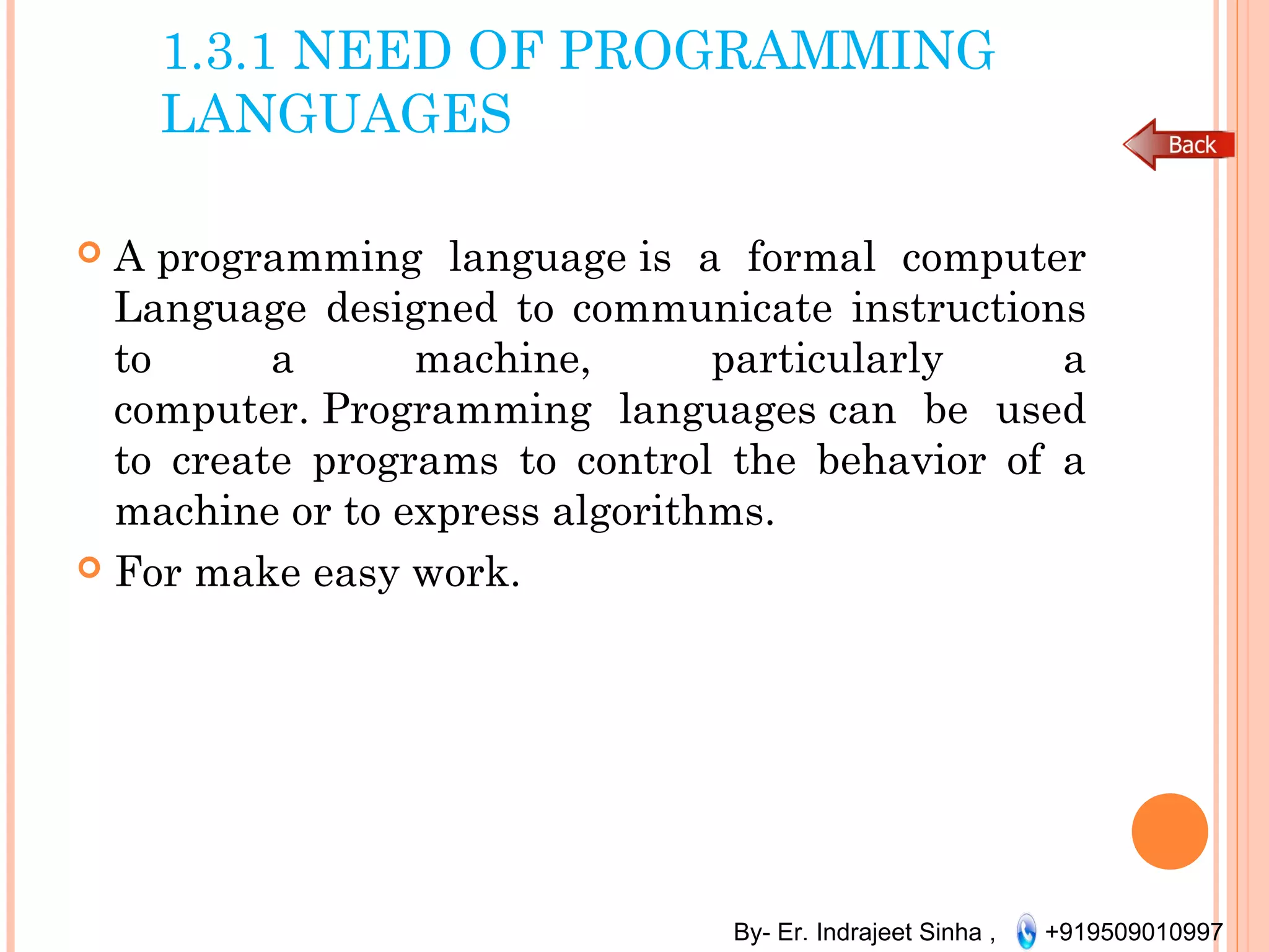 By- Er. Indrajeet Sinha , +919509010997
1.3.1 NEED OF PROGRAMMING
LANGUAGES
 A programming language is a formal computer
Language designed to communicate instructions
to a machine, particularly a
computer. Programming languages can be used
to create programs to control the behavior of a
machine or to express algorithms.
 For make easy work.
 