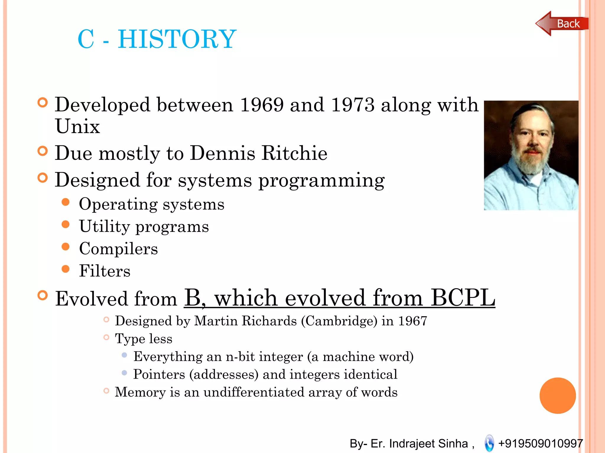 By- Er. Indrajeet Sinha , +919509010997
C - HISTORY
 Developed between 1969 and 1973 along with
Unix
 Due mostly to Dennis Ritchie
 Designed for systems programming
 Operating systems
 Utility programs
 Compilers
 Filters
 Evolved from B, which evolved from BCPL
 Designed by Martin Richards (Cambridge) in 1967
 Type less
 Everything an n-bit integer (a machine word)
 Pointers (addresses) and integers identical
 Memory is an undifferentiated array of words
 
